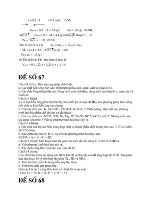 x = 0,2 . 1 = 0,2 mol (0,5®)
1
mH2O = 0,2 . 18 = 3,6 (g) m2 = 3,6 (g) (0,5®)
Tõ (1) mCO2 = 0,1 . 44 = 4,4 (g) (theo gi¶ thuyÕt ) (3)
NCO2 : nH2O = 1: 2) (0,5®)
Tõ (1) vµ (2) vµ (3) mX = (mCO2 + mH2O) - mO2
Mx = (4,4 + 3,6) - 6,4 = 1,6 (g) (1®)
VËy m1 = 1,6 (g)
b) ThÓ tÝch khÝ CO2 thu ®­îc ë ®ktc lµ
VCO2 = 0,1 . 22,4 = 2,24 (1) (1®) ./.
®Ò sè 67
Câu 1(4 điểm). Nêu phương pháp phân biệt:
a. Các chất bột riêng biệt sau: Điphôtphopenta oxit, canxi oxit và magiê oxit.
b. Các chất lỏng riêng biệt sau: Dung dịch axit clohiđric, dung dịch nari hiđrôxit, nước cất và
muối ăn.
Câu 2( 5 điểm)
a. Có một hỗn hợp gồm: Bột lưu huỳnh,muối ăn và mạt sắt.Hãy nêu phương pháp tách riêng
mỗi chất ra khỏi hỗn hợp của chúng.
b. Cho các chất sau: K, Al, H2O , KMnO4 , KClO3, ,H2SO4 loãng. Hãy viết các phương
trình hoá học điều chế khí oxi và khí hiđro.
c. Cho các chât sau: N2O5, SO3, Na, Mg, O2, Na2O, NO2, SiO2, CaO, P. Những chất nào
tác dụng với nước ? Viết ác phương trình hoá học xảy ra.
Câu 3:( 4 điểm)
a. Hãy tính hoá trị của Nitơ trong hợp chất có thành phần khối lượng như sau: 3/17 là Hiđrô,
14/17 là Nitơ.
b. Xác định các chất A, B, C, và vết các phương trình hoá học sau:
KClO3-> A ->B ->C ->H2
Câu 4:(3 điểm): Khử hoàn toàn 16 gam một oxit sắt cần dùng 6,72 lít H2 (ở đktc) .
a. Viết phương trình hoá học xảy ra.
b. Xác định công thức hoá học của oxit sắt đó .
Câu5:( 4 điểm):
Cho 10 lít khí Nitơ tác dụng với 10 lít khí H2 ở nhiệt đọ cao để tổng hợp khí NH3. Sau phản
ứng thu được 14 lít hỗn hợp khí gồm N2,, H2 và NH3.
a. Tính thể tích mỗi khí trong hỗn hợp thu được .
b. Tính hiệu suất của phản ứng .
Biết các khí đo ở cùng điều kiện về nhiệt độ và áp suất .
( Cho: Fe = 56, N = 14, H = 1, O = 16 )
®Ò sè 68
 