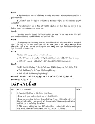 C©u 1:
1. Nguyªn tè ho¸ häc cã thÓ tån t¹i ë ng÷ng d¹ng nµo? Trong tù nhiªn d¹ng nµo lµ
phæ biÕn h¬n?
2. C¸ch biÓu diÔn c¸c nguyªn tè ho¸ häc? H·y nªu ý nghÜa c¸c ký hiÖu sau: 2H; O;
3Cu; 2Fe?
3. Ký hiÖu ho¸ häc chØ ra ®iÒu g×? ViÕt ký hiÖu ho¸ häc biÓu diÔn c¸c nguyªn tè l­u
huúnh; hi®r«; clo; natri; cacbon; nh«m; s¾t.
C©u 2:
Nung hçn hîp gåm 2 muèi CaCO3 vµ MgCO3 thu ®­îc 76g hai oxit vµ 66g CO2. ViÕt
ph­¬ng tr×nh ph¶n øng, tÝnh khèi l­îng hai muèi ban ®Çu?
C©u 3:
§Ó t¨ng n¨ng suÊt c©y trång, mét b¸c n«ng d©n ®Õn cöa hµng ph©n bãn ®Ó mua ph©n
®¹m. Cöa hµng cã c¸c lo¹i ph©n ®¹m sau: NH4NO3 (®¹m 2 l¸); (NH2)2CO (®¹m Urª);
(NH4)2SO4 (®¹m 1 l¸). Theo em b¸c n«ng d©n mua 500kg ph©n ®¹m th× nªn mua lo¹i ph©n
®¹m nµo cã lîi nhÊt? V× sao?
C©u 4:
X¸c ®Þnh khèi l­îng cña hçn hîp c¸c chÊt sau:
a. 4,5 . 1023
nguyªn tö oxi; 7,5 . 1023
ph©n tö khÝ cacbonic; 0,12 . 1023
ph©n tö ozon.
b. 0,45 . 1023
ph©n tö NaCl vµ 0,75 . 1023
ph©n tö CH3COOH (axit axetic)
C©u 5:
Cho H2 khö 16g hçn hîp Fe2O3 vµ CuO trong ®ã khèi l­îng cña CuO chiÕm 25%.
a. TÝnh khèi l­îng Fe vµ Cu t¹o thµnh sau ph¶n øng.
b. TÝnh thÓ tÝch H2 ®· tham gia phn¶ øng?
Cho biÕt: Ca = 40; C = 12; O = 16; Mg = 24; H = 1; Cu = 64; Fe = 56; Na = 23;
Cl = 35,5; S = 32; N = 14;
§¸P ¸N §Ò 68
C©u §¸p ¸n vµ thang ®iÓm §iÓm
1 1. Nguyªn tè ho¸ häc cã thÓ tån t¹i ë hai d¹ng.
- D¹ng tù do nh­: cacbon (than), l­u huúnh, khÝ hi®r«.
- D¹ng ho¸ hîp: d¹ng phæ biÕn lµ s¹ng ho¸ hîp v× h¬n 100 ®¬n chÊt mµ cã tíi
hµng triÖu hîp chÊt, vÝ dô nh­ chØ víi 1 nguyªn tè C ®· t¹o ra hµng triÖu hîp
chÊt h÷u c¬, vµ nhiÒu hîp chÊt v« c¬.
2. Mçi nguyªn tè ho¸ häc ®­îc biÓu diÔn b»ng 1 chø c¸i viÕt kiÓu in hoa,
hoÆc 1 ch÷ c¸i viÕt kiÓu in hoa kÌm theo mét ch÷ c¸i viÕt th­êng.
 