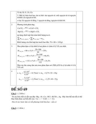 VÝ dô: H, O , Fe, Cu
3. Mçi ký hiÖu ho¸ häc cho ta biÕt: tªn nguyªn tè, mçi nguyªn tö vµ nguyªn
tö khèi cña nguyªn tè ®ã.
vÝ dô: Cu nguyªn tè ®ång, 1 nguyªn tö ®ång, nguyªn tö khèi 64.
2 Ph­¬ng tr×nh ph¶n øng:
900
3 2
900
3 2
o
o
C
C
CaCO CaO CO
MgCO MgO CO

 

 
¸p dông ®Þnh luËt b¶o toµn khèi l­îng ta cã.
3 3 2
CaCO MgCO CaO MgO CO
m m m
 
 
 
Khèi l­îng cña hçn hîp hai muèi ban ®Çu: 76 + 66 = 142(g)
3 Mua ph©n ®¹m cã lîi nhÊt lµ lo¹i ph©n cã chøa tØ lÖ %N cao nhÊt.
4 3
2 2
4 2 4
( )
( )
20 100
80 % 35%
80
28 100
60 % 46,6%
60
28 100
132 % 21,2%
132
NH NO
NH CO
NH SO
M N
M N
M N

   

   

   
Nh­ vËy b¸c n«ng d©n nªn mua ph©n ®¹m urª (NH2)2CO lµ cã lîi nhÊt v× tØ lÖ
%N cao.
4
a. 2 2
23
23
4,5.10
0,75 0,75 32 24
6.10
O O
n mol m g
     
2 2
23
23
7,5.10
1,25 1,25 44 55
6.10
CO CO
n mol m g
     
§Ò Sè 69
Câu 1: ( 2 điểm )
Từ các hóa chất có sẵn sau đây: Mg ; Al ; Cu ; HCl ; KClO3 ; Ag . Hãy làm thế nào để có thể
thực hiện được sự biến đổi sau: Cu --- > CuO --- > Cu
Nêu rõ các bước làm và viết phương trình hóa học - nếu có
Câu 2: ( 3 điểm )
 