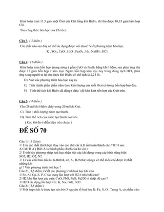 Khử hoàn toàn 11,5 gam một Ôxit của Chì bằng khí Hiđro, thì thu được 10,35 gam kim loại
Chì.
Tìm công thức hóa học của Chì ôxit.
Câu 3: ( 5 điểm )
Các chất nào sau đây có thể tác dụng được với nhau? Viết phương trình hóa học.
K ; SO2 ; CaO ; H2O , Fe3O4 , H2 ; NaOH ; HCl.
Câu 4: ( 6 điểm )
Khử hoàn toàn hỗn hợp (nung nóng ) gồm CuO và Fe2O3 bằng khí Hiđro, sau phản ứng thu
được 12 gam hỗn hợp 2 kim loại. Ngâm hỗn hợp kim loại này trong dung dịch HCl, phản
ứng xong người ta lại thu được khí Hiđro có thể tích là 2,24 lít.
D) Viết các phương trình hóa học xảy ra.
E) Tính thành phần phần trăm theo khối lượng của mỗi Oxit có trong hỗn hợp ban đầu.
F) Tính thể tích khí Hiđro đã dùng ( đktc ) để khử khử hỗn hợp các Oxit trên.
Câu 5: ( 4 điểm )
Cho 28 ml khí Hiđro cháy trong 20 ml khí Oxi.
C) Tính : khối lượng nước tạo thành.
D) Tính thể tích của nước tạo thành nói trên.
( Các khí đo ở điều kiện tiêu chuẩn )
§Ò Sè 70
Câu 1: ( 5 điểm)
1/ Tìm các chất thích hợp thay vào các chữ cái A,B rồi hoàn thành các PTHH sau:
A CaO B A ( Biết A là thành phần chính của đá vôi )
2/ Trình bày phương pháp hoá học nhận biết các khí đựng trong các bình riêng biệt:
SO2; H2; O2; N2
3/ Từ các chất ban đầu là: KMnO4, Zn, S , H2SO4( loãng), có thể điều chế được ít nhất
những khí
gì ? Viết phương trình hoá học ?
Câu 2: ( 3,5 điểm ) Viết các phương trình hoá học khi cho
1/ Fe, Al, Cu, S, P, C tác dụng lần lượt với O2 ở nhiệt độ cao?
2/ H2 khử lần lượt các oxit: CuO, PbO, FeO, Fe2O3 ở nhiệt độ cao ?
3/ H2O tác dụng lần lượt với: K, Na, BaO, SO3
Câu 3: ( 3,5 điểm )
1/ Một hợp chất A được tạo nên bởi 3 nguyên tố hoá học là: Fe, S, O . Trong A, có phần trăm
 