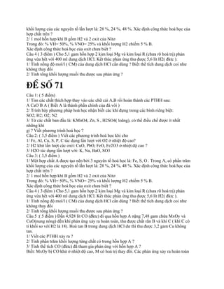 khối lượng của các nguyên tố lần lượt là: 28 %, 24 %, 48 %. Xác định công thức hoá học của
hợp chất trên ?
2/ 1 mol hỗn hợp khí B gồm H2 và 2 oxit của Nitơ
Trong đó: % VH= 50%, % VNO= 25% và khối lượng H2 chiếm 5 % B.
Xác định công thức hoá học của oxit chưa biết ?
Câu 4 ( 3 điểm ) Cho 5,1 gam hỗn hợp 2 kim loại Mg và kim loại R (chưa rõ hoá trị) phản
ứng vừa hết với 400 ml dung dịch HCl. Kết thúc phản ứng thu được 5,6 lít H2( đktc ).
1/ Tính nồng độ mol/l ( CM) của dung dịch HCl cần dùng ? Biết thể tích dung dịch coi như
không thay đổi
2/ Tính tổng khối lượng muối thu được sau phản ứng ?
§Ò Sè 71
Câu 1: ( 5 điểm)
1/ Tìm các chất thích hợp thay vào các chữ cái A,B rồi hoàn thành các PTHH sau:
A CaO B A ( Biết A là thành phần chính của đá vôi )
2/ Trình bày phương pháp hoá học nhận biết các khí đựng trong các bình riêng biệt:
SO2; H2; O2; N2
3/ Từ các chất ban đầu là: KMnO4, Zn, S , H2SO4( loãng), có thể điều chế được ít nhất
những khí
gì ? Viết phương trình hoá học ?
Câu 2: ( 3,5 điểm ) Viết các phương trình hoá học khi cho
1/ Fe, Al, Cu, S, P, C tác dụng lần lượt với O2 ở nhiệt độ cao?
2/ H2 khử lần lượt các oxit: CuO, PbO, FeO, Fe2O3 ở nhiệt độ cao ?
3/ H2O tác dụng lần lượt với: K, Na, BaO, SO3
Câu 3: ( 3,5 điểm )
1/ Một hợp chất A được tạo nên bởi 3 nguyên tố hoá học là: Fe, S, O . Trong A, có phần trăm
khối lượng của các nguyên tố lần lượt là: 28 %, 24 %, 48 %. Xác định công thức hoá học của
hợp chất trên ?
2/ 1 mol hỗn hợp khí B gồm H2 và 2 oxit của Nitơ
Trong đó: % VH= 50%, % VNO= 25% và khối lượng H2 chiếm 5 % B.
Xác định công thức hoá học của oxit chưa biết ?
Câu 4 ( 3 điểm ) Cho 5,1 gam hỗn hợp 2 kim loại Mg và kim loại R (chưa rõ hoá trị) phản
ứng vừa hết với 400 ml dung dịch HCl. Kết thúc phản ứng thu được 5,6 lít H2( đktc ).
1/ Tính nồng độ mol/l ( CM) của dung dịch HCl cần dùng ? Biết thể tích dung dịch coi như
không thay đổi
2/ Tính tổng khối lượng muối thu được sau phản ứng ?
Câu 5 :( 5 điểm ) Dẫn 4,928 lít CO (đktc) đi qua hỗn hợp A nặng 7,48 gam chứa MxOy và
CuO(nung nóng) đến khi phản ứng xảy ra hoàn toàn, thu được chất rắn B và khí C ( khí C có
tỉ khối so với H2 là 18). Hoà tan B trong dung dịch HCl dư thì thu được 3,2 gam Cu không
tan.
1/ Viết các PTHH xảy ra ?
2/ Tính phần trăm khối lượng từng chất có trong hỗn hợp A ?
3/ Tính thể tích CO (đktc) đã tham gia phản ứng với hỗn hợp A ?
Biết: MxOy bị CO khử ở nhiệt độ cao, M có hoá trị thay đổi. Các phản ứng xảy ra hoàn toàn
 