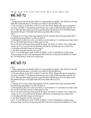 Cho: N = 14, O = 16, C= 12, H = 1, Na = 23, Fe = 56, S = 32, Cu = 64, Cl = 35,5
§Ò Sè 72
Câu 1:
1. Dùng nguyên liệu nào để điều chế khí oxi trong phòng thí nghiệm. Hãy trình bày cách tiến
hành điều chế để thu được 2,24 lít khí oxi (ở đktc) có độ tinh khiết cao.
2. Cho các chất sau: CaO, SO3, Fe2O3, K, CuO, Zn, P2O5. Những chất nào tác dụng được
với nước, với hiđro ? Viết phương trình hoá học xảy ra (ghi rõ điều kiện phản ứng nếu có).
Câu 2: Một tấm nhôm nặng 8 gam để trong không khí một thời gian bị oxi hoá khối lượng
tăng thành 8,96 gam. Tính phần trăm khối lượng nhôm đã bị oxi hoá.
Câu 3:
1. Nguyên tử X có tổng số hạt trong nguyên tử là 46, trong đó tổng số hạt mang điện nhiều
hơn hạt không mang điện là 14. Hãy xác định X.
2. Hỗn hợp khí Z gồm CO và H2 có tỉ khối so với khí hiđro là 7,5. Cần thêm bao nhiêu lít khí
H2 vào 50 lít hỗn hợp Z để cho tỉ khối giảm đi 2 lần.
Câu 4: Cho hơi nước đi qua than nóng đỏ thu được 3,92 lít khí A (ở đktc). Cho A phản ứng
vừa đủ với 25,2 g oxit kim loại sắt thu được chất rắn B. Các phản ứng xảy ra hoàn toàn.
a. Tính phần trăm khối lượng các khí trong A.
b. Xác định công thức hoá học của oxit sắt.
Câu 5 . Có một hỗn hợp 2 muối A2SO4 và BSO4 ( A, B là 2 chất bất kỳ) có khối lượng
44,2g tác dụng vừa đủ với 62,4g dung dịch BaCl2 thì cho ra 69,9g kết tủa BaSO4 và 2 muối
tan. Tìm khối lượng 2 muối tan sau phản ứng.
§Ò Sè 73
Câu 1:
1. Dùng nguyên liệu nào để điều chế khí oxi trong phòng thí nghiệm. Hãy trình bày cách tiến
hành điều chế để thu được 2,24 lít khí oxi (ở đktc) có độ tinh khiết cao.
2. Cho các chất sau: CaO, SO3, Fe2O3, K, CuO, Zn, P2O5. Những chất nào tác dụng được
với nước, với hiđro ? Viết phương trình hoá học xảy ra (ghi rõ điều kiện phản ứng nếu có).
Câu 2: Một tấm nhôm nặng 8 gam để trong không khí một thời gian bị oxi hoá khối lượng
tăng thành 8,96 gam. Tính phần trăm khối lượng nhôm đã bị oxi hoá.
Câu 3:
1. Nguyên tử X có tổng số hạt trong nguyên tử là 46, trong đó tổng số hạt mang điện nhiều
hơn hạt không mang điện là 14. Hãy xác định X.
2. Hỗn hợp khí Z gồm CO và H2 có tỉ khối so với khí hiđro là 7,5. Cần thêm bao nhiêu lít khí
H2 vào 50 lít hỗn hợp Z để cho tỉ khối giảm đi 2 lần.
Câu 4: Cho hơi nước đi qua than nóng đỏ thu được 3,92 lít khí A (ở đktc). Cho A phản ứng
vừa đủ với 25,2 g oxit kim loại sắt thu được chất rắn B. Các phản ứng xảy ra hoàn toàn.
a. Tính phần trăm khối lượng các khí trong A.
b. Xác định công thức hoá học của oxit sắt.
Câu 5 . Có một hỗn hợp 2 muối A2SO4 và BSO4 ( A, B là 2 chất bất kỳ) có khối lượng
44,2g tác dụng vừa đủ với 62,4g dung dịch BaCl2 thì cho ra 69,9g kết tủa BaSO4 và 2 muối
 