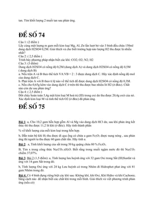 tan. Tìm khối lượng 2 muối tan sau phản ứng.
§Ò Sè 74
Câu 1: (2 điểm )
Lấy cùng một lượng m gam mỗi kim loại Mg, Al, Zn lần lượt bỏ vào 3 bình đều chứa 150ml
dung dịch H2SO4 0,2M. Giải thích và cho biết trường hợp nào lượng H2 thu được là nhiều
nhất?
Câu 2: ( 2,5 điểm )
Trình bày phương pháp nhận biết các khí: CO2; O2; N2; H2
Câu 3: (3 điểm)
Dung dịch H2SO4 có nồng độ 0,2M (dung dịch A) và dung dịch H2SO4 có nồng độ 0,5M
( dung dịch B)
a. Nếu trộn A và B theo thể tích VA:VB = 2 : 3 được dung dịch C. Hãy xác định nồng độ mol
của dung dịch C.
b. Phải trộn A với B theo tỉ lệ nào về thể tích để được dung dịch H2SO4 có nồng độ 0,3M.
c. Nếu cho 0,65g kẽm vào dung dịch C ở trên thì thu được bao nhiêu lít H2 (ở đktc). Chất
nào còn dư sau phản ứng?
Câu 4: ( 2,5 điểm )
Đốt cháy hoàn toàn 5,4g một kim loại M hoá trị (III) trong oxi dư thu được 20,4g oxit của nó.
Xác định kim loại M và tính thể tích O2 (ở đktc) đã phản ứng.
§Ò Sè 75
Bài 1: a, Cho 10,2 gam hỗn hợp gỗm Al và Mg vào dung dịch HCl dư, sau khi phản ứng kết
thúc thì thu được 11,2 lít khí (ở đktc). Hãy tính thành phần
% về khối lượng của mỗi kim loại trong hỗn hợp.
b, Dẫn toàn bộ khí H2 thu được đi qua ống có chứa a gam Fe2O3 được nung nóng , sau phản
ứng thì người ta thu được 60 gam chất rắn. Hãy tính a.
Bài 2: a, Tính khối lượng của sắt trong 50 kg quặng chứa 80 % Fe2O3.
B, Tìm x trong công thức Na2CO3.xH2O. Biết rằng trong muối ngậm nước đó thì Na2CO3
chiếm 37,07%.
Bài 3: Bài 2 (1,5 điểm): a, Tính lượng lưu huỳnh ứng với 32 gam Oxi trong Sắt (III)Sunfat và
ứng với 14 gam Sắt trong đó.
b, Tính lượng Oxi ứng với 24 kg Lưu huỳnh có trong Nhôm đi Hidrophot phat ứng với 81
gam Nhôm trong đó.
Bài 4: Có 4 bình đựng riêng biệt các khí sau: Không khí, khí Oxi, Khí Hiđro và khí Cacbonic.
bằng cách nào để nhận biết các chất khí trong mỗi bình. Giải thích và viết phương trình phản
ứng (nếu có)
 