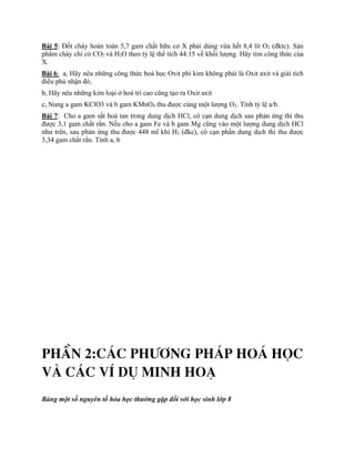 Bài 5: Đốt cháy hoàn toàn 5,7 gam chất hữu cơ X phải dùng vừa hết 8,4 lít O2 (đktc). Sản
phẩm cháy chỉ có CO2 và H2O theo tỷ lệ thể tích 44:15 về khối lượng. Hãy tìm công thức của
X.
Bài 6: a, Hãy nêu những công thức hoá học Oxit phi kim không phải là Oxit axit và giải tích
điều phủ nhận đó,
b, Hãy nêu những kim loại ở hoá tri cao cũng tạo ra Oxit axit
c, Nung a gam KClO3 và b gam KMnO4 thu được cùng một lượng O2. Tính tỷ lệ a/b.
Bài 7: Cho a gam sắt hoà tan trong dung dịch HCl, cô cạn dung dịch sau phản ứng thì thu
được 3,1 gam chất rắn. Nếu cho a gam Fe và b gam Mg cũng vào một lượng dung dịch HCl
như trên, sau phản ứng thu được 448 ml khí H2 (đkc), cô cạn phần dung dịch thì thu được
3,34 gam chất rắn. Tính a, b
PhÇn 2:c¸c ph­¬ng ph¸p ho¸ häc
vµ c¸c vÝ dô minh ho¹
Bảng một số nguyên tố hóa học thường gặp đối với học sinh lớp 8
 