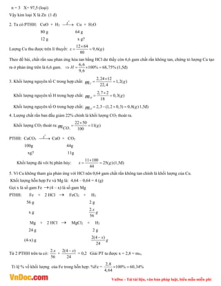VnDoc - Tải tài liệu, văn bản pháp luật, biểu mẫu miễn phí
n = 3 X= 97,5 (loại)
Vậy kim loại X là Zn (1 đ)
2. Ta có PTHH: CuO + H2
0
t

 Cu + H2O
80 g 64 g
12 g x g?
Lượng Cu thu được trên lí thuyết:
12 64
9,6( )
80
x g

 
Theo đề bài, chất rắn sau phản ứng hòa tan bằng HCl dư thấy còn 6,6 gam chất rắn không tan, chứng tỏ lượng Cu tạo
ra ở phản ứng trên là 6,6 gam.
6,6
100% 68,75%
9,6
H
    (1,5đ)
3. Khối lượng nguyên tố C trong hợp chất:
2,24 12
1,2( )
22,4
C
g
m

 
Khối lượng nguyên tố H trong hợp chất:
2,7 2
0,3( )
18
H
g
m

 
Khối lượng nguyên tố O trong hợp chất: 2,3 (1,2 0,3) 0,8( )
O
g
m     1,5đ)
4. Lượng chất rắn ban đầu giảm 22% chính là khối lượng CO2 thoát ra.
Khối lượng CO2 thoát ra:
2
22 50
11( )
100
g
CO
m

 
PTHH: CaCO3
0
t

 CaO + CO2
100g 44g
xg? 11g
Khối lượng đá vôi bị phân hủy:
11 100
25( )
44
x g

  (1,5đ)
5. Vì Cu không tham gia phản ứng với HCl nên 0,64 gam chất rắn không tan chính là khối lượng của Cu.
Khối lượng hỗn hợp Fe và Mg là: 4,64 – 0,64 = 4 (g)
Gọi x là số gam Fe (4 – x) là số gam Mg
PTHH: Fe + 2 HCl  FeCl2 + H2
56 g 2 g
x g
2.
56
x
g
Mg + 2 HCl  MgCl2 + H2
24 g 2 g
(4-x) g
2(4 )
24
x
g

Từ 2 PTHH trên ta có:
2.
56
x
+
2(4 )
24
x

= 0,2 Giải PT ta được x = 2,8 = mFe
Tỉ lệ % về khối lượng của Fe trong hỗn hợp: %Fe =
2,8
100% 60,34%
4,64
 
 