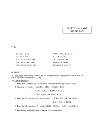 VÝ dô:
2N2 + 5O2  2N2O5
3Fe + 2O2  Fe3O4
2CuS + 3O2  2CuO + 2SO2
2PH3 + 4O2  P2O5 + 3H2O
4FeS2 + 11O2 2Fe2O3+ 8SO2
4HNO3 4NO2+ 2H2O + O2
H2CO3 CO2 + H2O
CaCO3  CO2 + CaO
Cu(OH)2 H2O+ CuO
2Al + Fe2O3  Al2O3+ 2Fe
B. Baz¬ :
I. §Þnh nghÜa: Baz¬ lµ hîp chÊt hãa häc mµ trong ph©n tö cã 1 nguyªn tö Kim lo¹i liªn kÕt
víi 1 hay nhiÒu nhãm hi®r«xit (_ OH).
II. TÝnh chÊt hãa häc:
1. Dung dÞch KiÒm lµm quú tÝm hãa xanh, phenolphtalein kh«ng mµu hãa hång.
2. T¸c dông víi AxÝt : 2 2 2
Mg(OH) + 2HCl MgCl + 2H O

2 4 2 4 2
2KOH + H SO K SO + 2H O
 ;
2 4 4 2
KOH + H SO KHSO + H O

3. Dung dÞc kiÒm t¸c dông víi oxit phi kim: 3 2 4 2
2KOH + SO K SO + H O

3 4
KOH + SO KHSO

4. Dung dÞc kiÒm t¸c dông víi Muèi : 4 2 4 2
2KOH + MgSO K SO + Mg(OH)
 
5. Baz¬ kh«ng tan bÞ nhiÖt ph©n:
o
t
2 2
Cu(OH) CuO +H O


NhiÖt ph©n baz¬
kh«ng tan
 