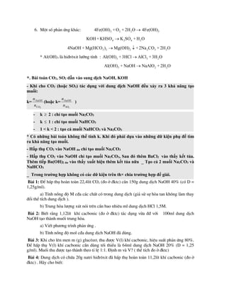 6. Mét sè ph¶n øng kh¸c: 2 2 2 3
4Fe(OH) + O + 2H O 4Fe(OH)

4 2 4 2
KOH +KHSO K SO + H O

3 2 2 2 3 2
4NaOH + Mg(HCO ) Mg(OH) +2Na CO + 2H O
 
* Al(OH)3 lµ hi®r«xit l­ìng tÝnh : 3 3 2
Al(OH) +3HCl AlCl +3H O

3 2 2
Al(OH) + NaOH NaAlO + 2H O

*. Bài toán CO2, SO2 dẫn vào sung dịch NaOH, KOH
- Khi cho CO2 (hoặc SO2) tác dụng với dung dịch NaOH đều xảy ra 3 khả năng tạo
muối:
k=
2
CO
NaOH
n
n
(hoặc k=
2
SO
NaOH
n
n
)
- k  2 : chỉ tạo muối Na2CO3
- k  1 : chỉ tạo muối NaHCO3
- 1 < k < 2 : tạo cả muối NaHCO3 và Na2CO3
* Có những bài toán không thể tính k. Khi đó phải dựa vào những dữ kiện phụ để tìm
ra khả năng tạo muối.
- Hấp thụ CO2 vào NaOH dư chỉ tạo muối Na2CO3
- Hấp thụ CO2 vào NaOH chỉ tạo muối Na2CO3, Sau đó thêm BaCl2 vào thấy kết tủa.
Thêm tiếp Ba(OH)2 dư vào thấy xuất hiện thêm kết tủa nữa  Tạo cả 2 muối Na2CO3 và
NaHCO3
 Trong trường hợp không có các dữ kiện trên th× chia trường hợp để giải.
Bµi 1: §Ó hÊp thô hoµn toµn 22,4lÝt CO2 (®o ë ®ktc) cÇn 150g dung dÞch NaOH 40% (cã D =
1,25g/ml).
a) TÝnh nång ®é M c®a c¸c chÊt cã trong dung dÞch (gi¶ sö sù hßa tan kh«ng lµm thay
®æi thÓ tÝch dung dÞch ).
b) Trung hßa l­îng xót nãi trªn cÇn bao nhiªu ml dung dÞch HCl 1,5M.
Bµi 2: BiÕt r»ng 1,12lÝt khÝ cacbonic (®o ë ®ktc) t¸c dông võa ®® víi 100ml dung dÞch
NaOH t¹o thµnh muèi trung hßa.
a) ViÕt ph­¬ng tr×nh ph¶n øng .
b) TÝnh nång ®é mol c®a dung dÞch NaOH ®· dïng.
Bµi 3: Khi cho lªn men m (g) gluc«z¬, thu ®­îc V(l) khÝ cacbonic, hiÖu suÊt ph¶n øng 80%.
§Ó hÊp thô V(l) khÝ cacbonic cÇn dïng tèi thiÓu lµ 64ml dung dÞch NaOH 20% (D = 1,25
g/ml). Muèi thu ®­îc t¹o thµnh theo tØ lÖ 1:1. §Þnh m vµ V? ( thÓ tÝch ®o ë ®ktc)
Bµi 4: Dung dÞch cã chøa 20g natri hi®r«xit ®· hÊp thô hoµn toµn 11,2lÝt khÝ cacbonic (®o ë
®ktc) . H·y cho biÕt:
 