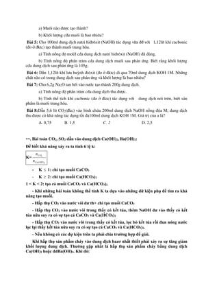 a) Muèi nµo ®­îc t¹o thµnh?
b) Khèi l­îng c®a muèi lµ bao nhiªu?
Bµi 5: Cho 100ml dung dÞch natri hi®r«xit (NaOH) t¸c dông võa ®® víi 1,12lÝt khÝ cacbonic
(®o ë ®ktc) t¹o thµnh muèi trung hßa.
a) TÝnh nång ®é mol/l c®a dung dÞch natri hi®r«xit (NaOH) ®· dïng.
b) TÝnh nång ®é phÇn tr¨m c®a dung dÞch muèi sau ph¶n øng. BiÕt r»ng khèi l­îng
c®a dung dÞch sau ph¶n øng lµ 105g.
Bµi 6: DÉn 1,12lÝt khÝ l­u huúnh ®i«xit (®o ë ®ktc) ®i qua 70ml dung dÞch KOH 1M. Nh÷ng
chÊt nµo cã trong dung dÞch sau ph¶n øng vµ khèi l­îng lµ bao nhiªu?
Bµi 7: Cho 6,2g Na2O tan hÕt vµo n­íc t¹o thµnh 200g dung dÞch.
a) TÝnh nång ®é phÇn tr¨m c®a dung dÞch thu ®­îc.
b) TÝnh thÓ tÝch khÝ cacbonic (®o ë ®ktc) t¸c dông víi dung dÞch nãi trªn, biÕt s¶n
phÈm lµ muèi trung hßa.
Bµi 8:Dẫn 5,6 lít CO2(đkc) vào bình chứa 200ml dung dịch NaOH nồng độa M; dung dịch
thu được có khả năng tác dụng tối đa100ml dung dịch KOH 1M. Giá trị của a là?
A. 0,75 B. 1,5 C. 2 D. 2,5
**. Bài toán CO2, SO2 dẫn vào dung dịch Ca(OH)2, Ba(OH)2:
Để biết khả năng xảy ra ta tính tỉ lệ k:
K=
2
2
)
(OH
Ca
CO
n
n
- K  1: chỉ tạo muối CaCO3
- K  2: chỉ tạo muối Ca(HCO3)2
1 < K < 2: tạo cả muối CaCO3 và Ca(HCO3)2
- Khi những bài toán không thể tính K ta dựa vào những dữ kiện phụ để tìm ra khả
năng tạo muối.
- Hấp thụ CO2 vào nước vôi dư th× chỉ tạo muối CaCO3
- Hấp thụ CO2 vào nước vôi trong thấy có kết tủa, thêm NaOH dư vào thấy có kết
tủa nữa suy ra có sự tạo cả CaCO3 và Ca(HCO3)2
- Hấp thụ CO2 vào nước vôi trong thấy có kết tủa, lọc bỏ kết tủa rồi đun nóng nước
lọc lại thấy kết tủa nữa suy ra có sự tạo cả CaCO3 và Ca(HCO3)2.
- Nếu không có các dự kiện trên ta phải chia trường hợp để giải.
Khi hấp thụ sản phẩm cháy vào dung dịch bazơ nhất thiết phải xảy ra sự tăng giảm
khối lượng dung dịch. Thường gặp nhất là hấp thụ sản phẩm cháy bằng dung dịch
Ca(OH)2 hoặc ddBa(OH)2. Khi đó:
 