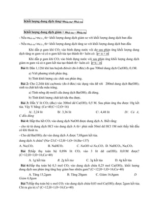 Khối lượng dung dịch tăng=mhấp thụ- mkết tủa
Khối lượng dung dịch giảm = mkết tủa – mhấp thụ
- Nếu mkết tủa>mCO 2 th× khối lượng dung dịch giảm so với khối lượng dung dịch ban đầu
- Nếu mkết tủa<mCO 2 th× khối lượng dung dịch tăng so với khối lượng dung dịch ban đầu
Khi dẫn p gam khí CO2 vào bình đựng nước vôi dư sau phản ứng khối lượng dung
dịch tăng m gam và có n gam kết tủa tạo thành th× luôn có: p= n + m
Khi dẫn p gam khí CO2 vào bình đựng nước vôi sau phản ứng khối lượng dung dịch
giảm m gam và có n gam kết tủa tạo thành th× luôn có: p=n - m
Bµi 1: DÉn 1,12lÝt khÝ l­u huúnh ®i«xit (®o ë ®ktc) ®i qua 700ml dung dÞch Ca(OH)2 0,1M.
a) ViÕt ph­¬ng tr×nh ph¶n øng.
b) TÝnh khèi l­îng c¸c chÊt sau ph¶n øng.
Bµi 2: Cho 2,24lÝt khÝ cacbonic (®o ë ®ktc) t¸c dông võa ®® víi 200ml dung dÞch Ba(OH)2
sinh ra chÊt kÕt t®a mÇu tr¾ng.
a) TÝnh nång ®é mol/l c®a dung dÞch Ba(OH)2 ®· dïng.
b) TÝnh khèi l­îng chÊt kÕt t®a thu ®­îc.
Bµi 3: Dẫn V lít CO2 (đkc) vào 300ml dd Ca(OH)2 0,5 M. Sau phản ứng thu được 10g kết
tủa. Vậy V bằng: (Ca=40;C=12;O=16)
A/. 2,24 lít B/. 3,36 lít C/. 4,48 lít D/. Cả A,
C đều đúng
Bµi 4: Hấp thu hết CO2 vào dung dịch NaOH được dung dịch A. Biết rằng:
- cho từ từ dung dịch HCl vào dung dịch A th× phải mất 50ml dd HCl 1M mới thấy bắt đầu
có khí thoát ra.
- Cho dd Ba(OH)2 dư vào dung dịch A được 7,88gam kết tủa.
dung dịch A chứa? (Na=23;C=12;H=1;O=16;Ba=137)
A. Na2CO3 B. NaHCO3 C. NaOH và Na2CO3 D. NaHCO3, Na2CO3
Bµi 5:hấp thụ toàn bộ 0,896 lít CO2 vào 3 lít dd ca(OH)2 0,01M được?
(C=12;H=1;O=16;Ca=40)
A. 1g kết tủa B. 2g kết tủa C. 3g kết tủa D. 4g kết tủa
Bµi 6:Hấp thụ toàn bộ 0,3 mol CO2 vào dung dịch chứa 0,25 mol Ca(OH)2. khối lượng
dung dịch sau phản ứng tăng hay giảm bao nhiêu gam? (C=12;H=1;O=16;Ca=40)
A. Tăng 13,2gam B. Tăng 20gam C. Giảm 16,8gam D
Giảm 6,8gam
Bµi 7:Hấp thụ toàn bộ x mol CO2 vào dung dịch chứa 0,03 mol Ca(OH)2 được 2gam kết tủa.
Chỉ ra gía trị x? (C=12;H=1;O=16;Ca=40)
 