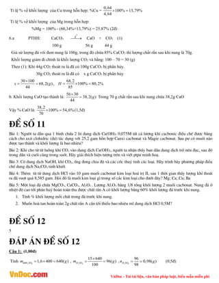 VnDoc - Tải tài liệu, văn bản pháp luật, biểu mẫu miễn phí
Tỉ lệ % về khối lượng của Cu trong hỗn hợp: %Cu =
0,64
100% 13,79%
4,64
 
Tỉ lệ % về khối lượng của Mg trong hỗn hợp:
%Mg = 100% - (60,34%+13,79%) = 25,87% (2đ)
6.a PTHH: CaCO3
0
t

 CaO + CO2 (1)
100 g 56 g 44 g
Giả sử lượng đá vôi đem nung là 100g, trong đó chứa 85% CaCO3 thì lượng chất rắn sau khi nung là 70g.
Khối lượng giảm đi chính là khối lượng CO2 và bằng: 100 – 70 = 30 (g)
Theo (1): Khi 44g CO2 thoát ra là đã có 100g CaCO3 bị phân hủy.
30g CO2 thoát ra là đã có x g CaCO3 bị phân hủy
30 100
68,2( )
44
x g

  ,
68,2
100% 80,2%
85
H   
b. Khối lượng CaO tạo thành là:
56 30
38,2( )
44
g

 Trong 70 g chất rắn sau khi nung chứa 38,2g CaO
Vậy % CaO là:
38,2
100% 54,6%
70
  (1,5đ)
®Ò sè 11
Bµi 1: Ng­êi ta dÉn qua 1 b×nh chøa 2 lit dung dÞch Ca(OH)2 0,075M tÊt c¶ l­îng khÝ cacbonic ®iÒu chÕ ®­îc b»ng
c¸ch cho axit clohidric (d­) t¸c dông víi 25,2 gam hçn hîp Canxi cacbonat vµ Magie cacbonat. Sau p­ cã muèi nµo
®­îc t¹o thµnh vµ khèi l­îng lµ bao nhiªu?
Bµi 2: Khi cho tõ tõ luång khÝ CO2 vµo dung dÞch Ca(OH)2, ng­êi ta nhËn thÊy ban dÇu dung dÞch trë nªn ®ôc, sau ®ã
trong dÇn vµ cuèi cïng trong suèt. H·y gi¶i thÝch hiÖn t­îng trªn vµ viÕt ptp­ minh ho¹.
Bµi 3: Cã dung dÞch NaOH, khÝ CO2, èng ®ong chia ®é vµ c¸c cèc thuû tinh c¸c lo¹i. H·y tr×nh bµy ph­¬ng ph¸p ®iÒu
chÕ dung dÞch Na2CO3 tinh khiÕt.
Bµi 4: Thªm tõ tõ dung dÞch HCl vµo 10 gam muèi cacbonat kim lo¹i ho¸ trÞ II, sau 1 thêi gian thÊy l­îng khÝ tho¸t
ra ®· vuît qu¸ 8,585 gam. Hái ®ã lµ muèi kim lo¹i g× trong sè c¸c kim lo¹i cho d­íi ®©y? Mg; Ca; Cu; Ba
Bµi 5: Mét lo¹i ®¸ chøa MgCO3, CaCO3, Al2O3 . L­îng Al2O3 b»ng 1/8 tæng khèi l­îng 2 muèi cacbonat. Nung ®¸ ë
nhiÖt ®é cao tíi ph©n huû hoµn toµn thu ®­îc chÊt r¾n A cã khèi l­îng b»ng 60% khèi l­îng ®¸ tr­íc khi nung.
1. TÝnh % khèi l­îng mçi chÊt trong ®¸ tr­íc khi nung.
2. Muèn hoµ tan hoµn toµn 2g chÊt r¾n A cÇn tèi thiÓu bao nhiªu ml dung dÞch HCl 0,5M?
®Ò sè 12
5
®¸p ¸n ®Ò sè 12
Câu 1: (1,00đ)
Tính 2 4
dd 1,6 400 640( )
H SO
m g
   , 2 4
15 640
96( )
100
H SO
m g

  , 2 4
96
0,98( )
98
H SO
n g
  (0,5đ)
 