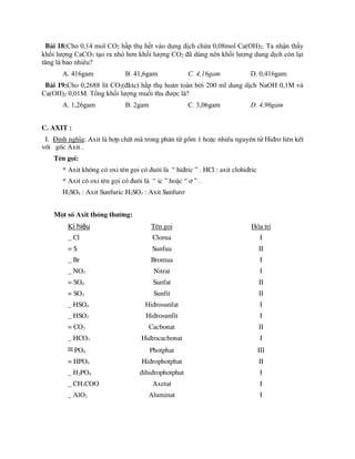 Bµi 18:Cho 0,14 mol CO2 hấp thụ hết vào dung dịch chứa 0,08mol Ca(OH)2. Ta nhận thấy
khối lượng CaCO3 tạo ra nhỏ hơn khối lượng CO2 đã dùng nên khối lượng dung dịch còn lại
tăng là bao nhiêu?
A. 416gam B. 41,6gam C. 4,16gam D. 0,416gam
Bµi 19:Cho 0,2688 lít CO2(đktc) hấp thụ hoàn toàn bởi 200 ml dung dịch NaOH 0,1M và
Ca(OH)2 0,01M. Tổng khối lượng muối thu được là?
A. 1,26gam B. 2gam C. 3,06gam D. 4,96gam
C. AXIT :
I. §Þnh nghÜa: Axit lµ hîp chÊt mµ trong ph©n tö gåm 1 hoÆc nhiÒu nguyªn tö Hi®ro liªn kÕt
víi gèc Axit .
Tªn gäi:
* Axit kh«ng cã oxi tªn gäi cã ®u«i lµ “ hi®ric ” . HCl : axit clohi®ric
* Axit cã oxi tªn gäi cã ®u«i lµ “ ic ” hoÆc “ ¬ ” .
H2SO4 : Axit Sunfuric H2SO3 : Axit Sunfur¬
Mét sè Axit th«ng th­êng:
Kí hiệu Tªn gäi Hãa trÞ
_ Cl Clorua I
= S Sunfua II
_ Br Bromua I
_ NO3 Nitrat I
= SO4 Sunfat II
= SO3 Sunfit II
_ HSO4 Hi®rosunfat I
_ HSO3 Hi®rosunfit I
= CO3 Cacbonat II
_ HCO3 Hi®rocacbonat I
PO4 Photphat III
= HPO4 Hi®rophotphat II
_ H2PO4 ®ihi®rophotphat I
_ CH3COO Axetat I
_ AlO2 Aluminat I
 