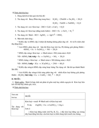 II.TÝnh chÊt hãa häc:
1. Dung dÞchAxit lµm quú tÝm hãa ®á:
2. T¸c dông víi Bazô (Ph¶n øng trung hßa) : 2 4 2 4 2
H SO +2NaOH Na SO + 2H O

2 4 4 2
H SO + NaOH NaHSO + H O

3. T¸c dông víi oxit Kim lo¹i : 2 2
2HCl +CaO CaCl + H O

4. T¸c dông víi Kim lo¹i (®øng tr­íc hi®r«) : 2 2
2HCl +Fe FeCl + H
 
5. T¸c dông víi Muèi : 3 3
HCl + AgNO AgCl + HNO
 
6. Mét tÝnh chÊt riªng :
* H2SO4 ®Æc vµ HNO3 ®Æc ë nhiÖt ®é th­êng kh«ng ph¶n øng víi Al vµ Fe (tÝnh chÊt
thô ®éng hãa) .
* Axit HNO3 ph¶n øng víi hÇu hÕt Kim lo¹i (trõ Au, Pt) kh«ng gi¶i phãng Hi®r« :
3 3 3 2
4HNO + Fe Fe(NO ) + NO + 2H O

* HNO3 ®Æc nãng+ Kim lo¹i  Muèi nitrat + NO2 (mµu n©u)+ H2O
VD : 3 3 3 2 2
6HNO + Fe Fe(NO ) + NO + 3H O

ñaë
c,noù
ng
* HNO3 lo·ng + Kim lo¹i  Muèi nitrat + NO (kh«ng mµu) + H2O
VD : 3 3 2 2
8HNO + 3Cu 3Cu(NO ) + 2NO + 4H O

loaõ
ng
* H2SO4 ®Æc nãngvµ HNO3 ®Æc nãng hoÆc lo·ng T¸c dông víi S¾t th× t¹o thµnh Muèi
S¾t (III).
* Axit H2SO4 ®Æc nãngcã kh¶ n¨ng ph¶n øng víi nhiÒu Kim lo¹i kh«ng gi¶i phãng
Hi®r« : 2 4 4 2 2
2H SO + Cu CuSO + SO + 2H O
 
ñaë
c,noù
ng
D. Muèi :
I. §Þnh nghÜa : Muèi lµ hîp chÊt mµ ph©n tö gåm mét hay nhiÒu nguyªn tö Kim lo¹i liªn
kÕt víi mét hay nhiÒu gèc Axit.
II.TÝnh chÊt hãa häc:
TÝnh chÊt
hãa häc
Muèi
T¸c dông víi
Kim lo¹i
Kim lo¹i + muèi  Muèi míi vµ Kim lo¹i míi
VÝ dô: 3 3 2
2AgNO + Cu Cu(NO ) + 2Ag
 
L­u ý:
+ Kim lo¹i ®øng tr­íc (trõ Na, K, Ca…) ®Èy kim lo¹i ®øng sau (trong
d·y ho¹t ®éng hãa häc cña kim lo¹i) ra khái dung dÞch muèi cña chóng.
 