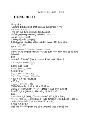 2 4 3 4 4
Fe (SO ) + Cu CuSO + 2FeSO

Dung dÞch
.Dung dịch:
-Là dung dịch bao gồm chất tan A và dung môi ( )
-Thể tích của dung dịch luôn tính bằng ml.
-Khối lượng riêng của dung dịch là D :
Lưu ý: = 1g/ml
II.Nồng độ phần trăm(%):
1. Định nghĩa : Là khối lượng chất tan trong 100g dung dịch.
%A =
= – – .
Ví dụ 1 : Cho 6,9g Na và 9,3g vào 80ml . Tính nồng độ % dung
dịch cuối.
giải:
= 6,9 : 23 = 0,3 (mol ) ; = 9,3:62 = 0,15 (mol )
0,3 0,3 0,15 (mol)
0,15 0,3 (mol)
-
= 6,9 + 9,3 +80 - (0,15.2)
= 95,9 g
C%NaOH = ( 24 : 95,9 ).100 = 25,03 %
Ví dụ 2 : Trộn 0,2l dd 1M (d = 1,05 ) với 0,3 l dd
1,1 M ( d =1,1 ).Tính nồng độ % dd cuối.
giải:
= 0,2 (mol) ; = 0,2.103.1,05 = 210 g
0,3 .1,1 = 0,33 (mol ) ; mdd Ba(OH)2 = 0,3.1,1.103 = 330 g.
+ = + +2
0,2 0,2 0,2 0,2 0,4
Vì số mol phản ứng có 0,2 mol mà thực tế thì số mol
 