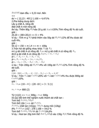 ban đầu = 0,33 mol .Nên
=>
dư = ( 22,23 : 497,2 ).100 = 4,471%
2.Pha loãng dung dịch:
Lấy g chất A, nồng độ
ðdd chất A mới nồng độ
ðví dụ: Thêm 80g vào 20 g dd 20%.Tính nồng độ % dd cuối.
giải :
20.20 = (80+20).X => X = 4%
Ví dụ : Tính m g phải thêm vào 50g dd 12% để thu được dd
cuối 4%.
giải :
50.12 = (50 + m ).4 => m = 100g
3.Trộn hai dd giống nhau khác và :
m1 g dd chất A có nồng độ + m2 g dd chất A có nồng độ .
ðm3 g dd chất A có nồng độ
ð
ð
ð
ví dụ : Trộn 200g dd 4% với 100g dd 12%.Tính nồng độ %
dd cuối.
giải :
Ví dụ : Trộn dd 20% với dd 4% thu được 800g dd
10%.
giải :
= (10 – 4 ) : (20 -10 ) = 3 : 5 (1)
= 800 (2)
Từ (1)(2) => = 300g ; = 500g
III.Qui đổi tinh thể nghậm nước thành dd chất tan :
Tinh thể
Tinh thể (rắn ) => dd
: chất tan (152g); : dung môi (126g)
ð% = (152 : 278 ).100 = 54,6 %
Tinh thể # dd 54,6%
Ví dụ : Hoà tan 20g tinh thể . 0 vào 130g .Tính nồng độ %
 