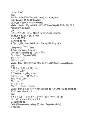 dd thu được?
giải:
= =(208 : 280 ).100 = 74,28%
gọi x là nồng độ % dd thu được .
20.74,28 = 150 .x => x =9,904%
Ví dụ : Hòa tan 10g tinh thể vào 50g dd 10%. Tính
nồng độ % dd cuối?
giải:
=dd = (133,5 : 241,5 ).100 =55,3%
10.55,3 + 50.10 = (50 +10).x
=> x =17,55%
III.Nồng độ Mol :
1.Định nghĩa : là mol chất tan có trong 1lít dung dịch.
Công thức : (M)
2.Đem pha loãng dung dịch :
lấy lít có nồng độ (M) +
ðthu có nồng độ (M)
ð
ð
Ví dụ : Thêm 80ml vào 20ml dd 2M.Tính của dd cuối.
giải:
0,02.2 = ( 0,02 + 0,08) .
=> = 0,4 M
3. Trộn hai dd giống nhau :
lít , + lít ,
ðthu có C3M
ð
ð
Ví dụ : Trộn a lít dd H 20M với b lít dd 4M.Thu dd 0,8 lít dd
10M.Tính a, b ?
giải:
a + b = 0,8 (1) ; a : b = (10 – 4): (20 – 10) = 3 :5 (2)
từ (1)(2) => a = 0,3 ; b = 0,5
V. Đổi nồng độ :
Dd A ( ) ----------> nồng độ x% ( nồng độ mol )
D (g ml)
 