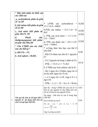 * Hãy tính phân tử khối của
các chất sau
a. cacbonđioxit, phân tử gồm
1C và 2O
b. khí mêtan biết phân tử gồm
1Cvà 4H
c. Axit nitric biết phân tử
gồm 1H,1N, 3O
d. Thuốc tím
(kalipemanganat) biết phân
tử gồm 1K,1Mn,4O
* Cho CTHH của các chất
sau cho biết gì ?
a. Khí Clo : Cl2
b. Axit sufuric : H2SO4
* a.PTK của cacbonđioxit =
12.1+16.2= 44đvC
b.PTK của mêtan = 12.1+1.4= 16
đvC
c. PTK của Axit nitric = 1.1+1.14+
3.6 = 73đvC
d. PTK của thuốc tím = 39.1+1.55 +
16.4 = 158đvC
* a.Công thức hóa học của khí Clo
cho biết :
- Khí Clo được tạo nên từ 1 nguyên tố
Cl
- Có 2 nguyên tử trong 1 phân tử Cl2
- PTK ; = 35,5 x 2 = 71 đvC
b. CTHH của Axit sufuric cho bi ết :
- Do 3 nguy ên t ố hidro, nguy ên t ố l
ưu hu ỳnh, nguy ên t ố oxi .
- c ó 2 nguy ên t ử H, 1ngt ử S v à 4
ngt ử O.
- PTK = 1 x 2 + 32 + 16 x 4 = 98 đvc.
0,25đ
0,25đ
0,25đ
0,25đ
0,5đ
0,5 đ
3
Nêu qui tắc hóa tị với hợp chất 2
nguyên tố .Áp dụng tính hóa trị
của S trong hợp chất SO3
Qui tắc : trong CTHH tích của chỉ số và
hóa trị của nguyên tố này bằng tích của
chỉ số và hóa trị của nguyên tố kia
Áp dụng : tính hóa trị của S trong hợp
chất SO3
Gọi a là hóa trị của S
Ta có ; x.a = y.b  1.a = 3. II

3.
1
II
a VI
 
Vậy S có hóa trị làVI
0,5đ
0,5đ
 