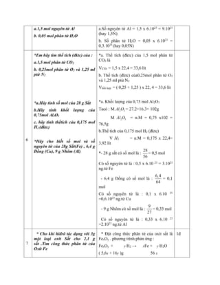 a.1,5 mol nguyên tử Al
b. 0,05 mol phân tử H2O
a.Số nguyên tử Al = 1,5 x 6.1023
= 9.1023
(hay 1,5N)
b. Số phân tử H2O = 0,05 x 6.1023
=
0,3.1023
(hay 0,05N)
6
*Em hãy tìm thể tích (đktc) của :
a.1,5 mol phân tử CO2
b. 0,25mol phân tử O2 và 1,25 ml
ptử N2
*a.Hảy tính số mol của 28 g Sắt
b.Hãy tính khối lượng của
0,75mol Al2O3
c. hãy tính thểtích cảu 0,175 mol
H2 (đktc)
*Hãy cho biết số mol và số
nguyên tử của 28g Sắt(Fe) , 6,4 g
Đồng (Cu), 9 g Nhôm (Al)
*a. Thể tích (đktc) của 1,5 mol phân tử
CO2 là
VCO2 = 1,5 x 22,4 = 33,6 lít
b. Thể tích (đktc) của0,25mol phân tử O2
và 1,25 ml ptử N2
Vhỗn hợp = ( 0,25 + 1,25 ) x 22, 4 = 33,6 lít
*a. Khối lượng của 0,75 mol Al2O3
Tacó : M 2 3
Al O = 27.2+16.3= 102g
M 2 3
Al O = n.M = 0,75 x102 =
76,5g
b.Thể tích của 0,175 mol H2 (đktc)
V H2 = n.M = 0,175 x 22,4=
3,92 lít
*- 28 g sắt có số mol là :
28
56
= 0,5 mol
Có số nguyên tử là : 0,5 x 6.10 23
= 3.1023
ng.tử Fe
- 6,4 g Đồng có số mol là :
6,4
64
= 0,1
mol
Có số nguyên tử là : 0,1 x 6.10 23
=0,6.1023
ng.tử Cu
- 9 g Nhôm có số mol là :
9
27
= 0,33 mol
Có số nguyên tử là : 0,33 x 6.10 23
=2.1023
ng.tử Al
7
* Cho khí hiđrô tác dụng với 3g
một loại oxit Sắt cho 2,1 g
sắt .Tìm công thức phân tử của
Oxit Fe
* Đặt công thức phân tử của oxít sắt là
FexOy . phương trình phản ứng :
FexOy + y H2 → xFe + y H2O
( 5,6x + 16y )g 56 x
1đ
 