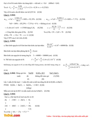 VnDoc - Tải tài liệu, văn bản pháp luật, biểu mẫu miễn phí
Gọi x là số lít nước thêm vào dung dịch → dd mới: x + 0,4 (400ml = 0,4l)
Ta có
0,98
1,5 1,5 0,38 0,253( )
0,4
      

M
n
C x x l
V x
Vậy số lít nước cần đổ thêm vào là 0,253 lít (0,5đ)
Câu 2: (3,00đ)
2
3,384 12
% 100% 92,29%
44 1
CO
m C

  

 (0,25đ) , 2
0,694 1
% 2 100% 7,71%
18 1
H O
m H

   

 (0,25đ)
%O = 100% – (92,29% + 7,71%) = 0 % → Không có oxi (0,5đ)
→ A chỉ có C và H → CTHH dạng CxHy (0,25đ)
92,29 7,71
: : 1:1
12 1
x y   (0,25đ)
→ Công thức đơn giản (CH)n (0,25đ Ta có MA= 29  2,69  78 (0,25đ)
(CH)n =78 → 13n = 78 → n = 6 (0,5đ)
Vậy CTPT của A là C6H6 (0,5đ)
Câu 3: (2,00đ)
a. Bán kính nguyên tử H lớn hơn bán kính của hạt nhân:
9
4
13
30 10
6.10 60000
5 10



 

lần (0,5đ)
Bán kính của hạt nhân phóng đại là
6
3( )
2
cm

Bán kính của nguyên tử tương ứng là: 3  60000 = 180000 (cm) (0,5đ)
b. Thể tích của nguyên tử H: 3 9 3
4 4
3,14 (5,3.10 )
3 3
V r
 
    (0,5đ)
Khốilượng của nguyên tử H coi như bằng khối lượng proton, nên khối lượng riêng củ
27
3
9 3
1,6726.10
2,68( / )
4
3,14 (5,3.10 )
3
m Kg
D g cm
V


  
 
(0,5đ)
Câu 4: (1,00đ) Dùng quì tím: NaOH H2SO4, HCl NaCl, BaCl2
xanh đỏ không đổi màu quì ( 0,25đ)
(I) (II)
Lấy 1 mẫu (I) lần lượt + 1 mẫu (II) sinh ra kết tủa trắng thì đó là H2SO4 và BaCl2
PTHH: H2SO4 + BaCl2 → BaSO4↓ + 2 HCl (0,5đ)
(trắng)
Mẫu axit còn lại là HCl và mẫu muối còn lại là BaCl2 (0,25đ)
Câu 5: (3,00đ)
Gọi x, y lần lượt là số mol của Zn và Al
Zn + 2 HCl → ZnCl2 + H2
x x
2Al + 6HCl → 2AlCl3 + 3H2 (0,5đ)
y 1,5y
Ta có hệ: 65x + 27y = 17,3 (1)
 