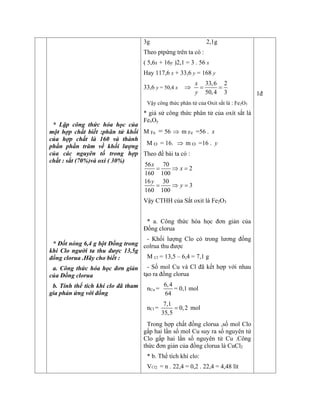 * Lập công thức hóa học của
một hợp chất biết :phân tử khối
của hợp chất là 160 và thành
phần phần trăm về khối lượng
của các nguyên tố trong hợp
chất : sắt (70%)và oxi ( 30%)
* Đốt nóng 6,4 g bột Đồng trong
khí Clo người ta thu được 13,5g
đồng clorua .Hãy cho biết :
a. Công thức hóa học đơn giản
của Đồng clorua
b. Tính thể tích khí clo đã tham
gia phản ứng với đồng
3g 2,1g
Theo ptpứng trên ta có :
( 5,6x + 16y )2,1 = 3 . 56 x
Hay 117,6 x + 33,6 y = 168 y
33,6 y = 50,4 x 
33,6 2
50,4 3
x
y
 
Vậy công thức phân tử của Oxit sắt là : Fe2O3
* giả sử công thức phân tử của oxít sắt là
FexOy
M Fe = 56  m Fe =56 . x
M O = 16.  m O =16 . y
Theo đề bài ta có :
56 70
2
160 100
16 30
3
160 100
x
x
y
y
  
  
Vậy CTHH của Sắt oxit là Fe2O3
* a. Công thức hóa học đơn giản của
Đồng clorua
- Khối lượng Clo có trong lương đồng
colrua thu được
M Cl = 13,5 – 6,4 = 7,1 g
- Số mol Cu và Cl đã kết hợp với nhau
tạo ra đồng clorua
nCu =
6,4
64
= 0,1 mol
nCl =
7,1
0,2
35,5
 mol
Trong hợp chất đồng clorua ,số mol Clo
gấp hai lần số mol Cu suy ra số nguyên tử
Clo gấp hai lần số nguyên tử Cu .Công
thức đơn giản của đồng clorua là CuCl2
* b. Thể tích khí clo:
VCl2 = n . 22,4 = 0,2 . 22,4 = 4,48 lít
1đ
 