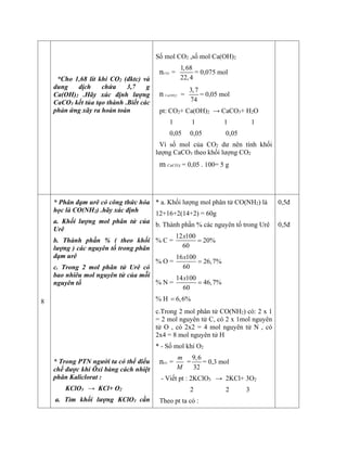 *Cho 1,68 lít khí CO2 (đktc) và
dung dịch chứa 3,7 g
Ca(OH)2 .Hãy xác định lượng
CaCO3 kết tủa tạo thành .Biết các
phản ứng xãy ra hoàn toàn
Số mol CO2 ,số mol Ca(OH)2
nCO2 =
1,68
22,4
= 0,075 mol
n Ca(OH)2 =
3,7
74
= 0,05 mol
pt: CO2+ Ca(OH)2 → CaCO3+ H2O
1 1 1 1
0,05 0,05 0,05
Vì số mol của CO2 dư nên tính khối
lượng CaCO3 theo khối lượng CO2
m CaCO3 = 0,05 . 100= 5 g
8
* Phân đạm urê có công thức hóa
học là CO(NH2) .hãy xác định
a. Khối lượng mol phân tử của
Urê
b. Thành phần % ( theo khối
lượng ) các nguyên tố trong phân
đạm urê
c. Trong 2 mol phân tử Urê có
bao nhiêu mol nguyên tử của mỗi
nguyên tố
* Trong PTN người ta có thể điểu
chế được khí Ôxi bàng cách nhiệt
phân Kaliclorat :
KClO3 → KCl+ O2
a. Tìm khối lượng KClO3 cần
* a. Khối lượng mol phân tử CO(NH2) là
12+16+2(14+2) = 60g
b. Thành phần % các nguyên tố trong Urê
% C =
12 100
20%
60
x

% O =
16 100
26,7%
60
x

% N =
14 100
46,7%
60
x

% H 6,6%

c.Trong 2 mol phân tử CO(NH2) có: 2 x 1
= 2 mol nguyên tử C, có 2 x 1mol nguyên
tử O , có 2x2 = 4 mol nguyên tử N , có
2x4 = 8 mol nguyên tử H
* - Số mol khí O2
nO2 =
m
M
=
9,6
32
= 0,3 mol
- Viết pt : 2KClO3 → 2KCl+ 3O2
2 2 3
Theo pt ta có :
0,5đ
0,5đ
 