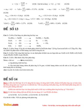 VnDoc - Tải tài liệu, văn bản pháp luật, biểu mẫu miễn phí
x + 1,5y =
15,68
22,4
(2)
(0,5đ) Giải hệ ta được: x = 0,1 , y = 0,4 (0,25đ)
→ mZn = 6,5 →
6,5
% 100% 37,57%
17,3
Zn    (0,25đ) → mAl = 10,8 →
10,8
% 100% 62,43%
17,3
Al   
(0,25đ)
2
136 0,1 13,6( )
ZnCl
m g
   (0,25đ) 3
133,5 0,4 53,4( )
AlCl
m g
   (0,25đ)
2
(0,1 0,6) 2 1,4( )
H
m g
    → mddspư = (17,3 + 400) – 1,4 = 415,9(g) (0,25đ)
2
13,6
% 100% 3,27%
415,9
ZnCl    (0,25đ) 3
53,4
% 100% 12,84%
415,9
AlCl    (0,25đ)
®Ò sè 13
C©u 1: (2 ®iÓm) C©n b»ng c¸c ph¶n øng ho¸ häc sau
Fe2(SO4)3 + NaOH Fe(OH)3 + Na2SO4
Fe2O3 + CO Fe + CO2
FexOy + CO Fe + CO2
P2O5 + H2O H3PO4
C©u 2: (2 ®iÓm) Nung 15 kg ®¸ v«i thµnh phÇn chÝnh lµ CaCO3thu ®­îc 7,28 kg Canxioxit(CaO) vµ 5,72kg CO2. H·y
x¸c ®Þnh tÜ lÖ phÇn tr¨m vÒ khèi l­îng cña CaCO3 trong ®¸ v«i.
C©u 3: (4 ®iÓm) ViÕt c«ng thøc ho¸ häc vµ x¸c ®Þnh ph©n tö khèi cña c¸c hîp chÊt sau: Ca(II) vµ O; N(III) vµ H; Fe(II)
vµ gèc SO4(II); Fe(III) vµ gèc SO4(II).
C©u 4: (2 ®iÓm ) Bét nh«m ch¸y theo ph¶n øng:
Nh«m + khÝ oxi Nh«m «xit(Al2O3)
a, LËp ph­¬ng tr×nh ho¸ häc.
b, Cho biÕt khèi l­îng nh«m ®· ph¶n øng lµ 54 gam; vµ khèi l­îng nh«m oxit ®· sinh ra lµ 102 gam. TÝnh
khèi l­îng khÝ oxi ®· dïng.
(BiÕt: Ca=40; N=14;H=1;S=32;O=16;Fe=56)
®Ò sè 14
Bài 1: a) Khi cho hỗn hợp Al và Fe dạng bột tác dụng với dung dịch CuSO4, khuấy kĩ để phản ứng xảy ra hoàn toàn,
thu được dung dịch của 3 muối tan và chất kết tủa. Viết các phương trình phản ứng, cho biết thành phần dung dịch và
kết tủa gồm những chất nào?
b) Khi cho một kim loại vào dung dịch muối có thể xảy ra những phản ứng hoá học gì ? Giải thích ?
Bài 2: Có thể chọn những chất nào để khi cho tác dụng với 1 mol H2SO4 thì được:
a) 5,6 lít SO2 b) 11,2 lít SO2 c) 22,4 lít SO2 d) 33,6 lít SO2
Các khí đo ở đktc. Viết các phương trình phản ứng
 