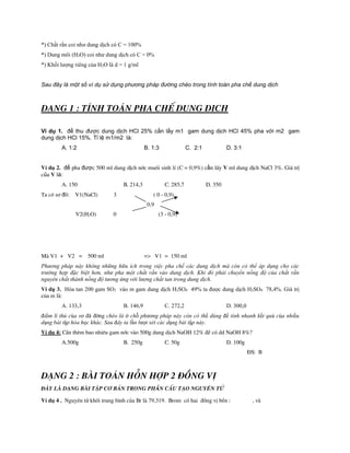 *) Chất rắn coi như dung dịch có C = 100%
*) Dung môi (H2O) coi như dung dịch có C = 0%
*) Khối lượng riêng của H2O là d = 1 g/ml
Sau đây là một số ví dụ sử dụng phương pháp đường chéo trong tính toán pha chế dung dịch
D¹ng 1 : TÝnh to¸n pha chÕ dung dÞch
Ví dụ 1. để thu được dung dịch HCl 25% cần lấy m1 gam dung dịch HCl 45% pha với m2 gam
dung dịch HCl 15%. Tỉ lệ m1/m2 là:
A. 1:2 B. 1:3 C. 2:1 D. 3:1
VÝ dô 2. để pha được 500 ml dung dịch níc muèi sinh lÝ (C = 0,9%) cần lÊy V ml dung dịch NaCl 3%. Gi¸ trị
của V là:
A. 150 B. 214,3 C. 285,7 D. 350
Ta cã s¬ đå: V1(NaCl) 3 ( 0 - 0,9)
0,9
V2(H2O) 0 (3 - 0,9)
Mµ V1 + V2 = 500 ml => V1 = 150 ml
Phương pháp này không những hữu ích trong việc pha chế các dung dịch mà còn có thể áp dụng cho các
trường hợp đặc biệt hơn, như pha một chất rắn vào dung dịch. Khi đó phải chuyển nồng độ của chất rắn
nguyên chất thành nồng độ tương ứng với lượng chất tan trong dung dịch.
Ví dụ 3. Hòa tan 200 gam SO3 vào m gam dung dịch H2SO4 49% ta được dung dịch H2SO4 78,4%. Giá trị
của m là:
A. 133,3 B. 146,9 C. 272,2 D. 300,0
điểm lí thú của sơ đå ®êng chéo là ở chỗ phương pháp này còn có thể dùng để tính nhanh kết quả của nhiều
dạng bài tập hóa học khác. Sau đây ta lần lượt xét các dạng bài tập này.
VÝ dô 4: CÇn thªm bao nhiªu gam níc vµo 500g dung dÞch NaOH 12% đÓ cã dd NaOH 8%?
A.500g B. 250g C. 50g D. 100g
§S: B
D¹ng 2 : Bµi to¸n hçn hîp 2 ®ång vÞ
§©y lµ d¹ng bµi tËp c¬ b¶n trong phÇn cÊu t¹o nguyªn tö
VÝ dô 4 . Nguyªn tö khèi trung b×nh cña Br lµ 79,319. Brom cã hai ®ång vÞ bÒn : , vµ
 