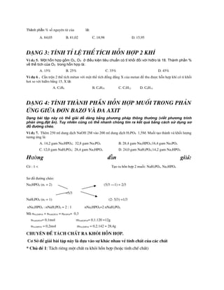 Thành phần % số nguyªn tử của là:
A. 84,05 B. 81,02 C. 18,98 D. 15,95
D¹ng 3: TÝnh tØ lÖ thÓ tÝch hçn hîp 2 khÝ
Ví dụ 5. Một hỗn hợp gồm O2, O3 ở điều kiện tiêu chuẩn có tỉ khối đối với hiđro là 18. Thành phần %
về thể tích của O3 trong hỗn hợp là:
A. 15% B. 25% C. 35% D. 45%
VÝ dô 6 . Cần trộn 2 thể tÝch mªtan với một thể tÝch đồng đẳng X của metan để thu được hỗn hợp khÝ cã tỉ khối
hơi so với hiđro bằng 15. X là:
A. C3H8 B. C4H10 C. C5H12 D. C6H14
D¹ng 4: tÝnh thµnh phÇn hçn hîp muèi trong ph¶n
øng gi÷a ®¬n baz¬ vµ ®a axit
Dạng bài tập này có thể giải dễ dàng bằng phương pháp thông thường (viết phương trình
phản ứng,đặt ẩn). Tuy nhiên cũng có thể nhanh chóng tìm ra kết quả bằng cách sử dụng sơ
đồ đường chéo.
Ví dụ 7. Thêm 250 ml dung dịch NaOH 2M vào 200 ml dung dịch H3PO4 1,5M. Muối tạo thành và khối lượng
tương ứng là:
A. 14,2 gam Na2HPO4; 32,8 gam Na3PO4 B. 28,4 gam Na2HPO4;16,4 gam Na3PO4
C. 12,0 gam NaH2PO4; 28,4 gam Na2HPO4 D. 24,0 gam NaH2PO4;14,2 gam Na2HPO4
Hướng dẫn giải:
Cã : 1 < Tạo ra hçn hîp 2 muối: NaH2PO4, Na2HPO4
Sơ đồ đường chéo:
Na2HPO4 (n1 = 2) (5/3 –1) = 2/3
=5/3
NaH2PO4 (n2 = 1) (2- 5/3) =1/3
nNa2HPO4 : nNaH2PO4 = 2 : 1 nNa2HPO4=2 nNaH2PO4
Mµ nNa2HPO4 + nNaH2PO4 = nH3PO4= 0,3
nNaH2PO4= 0,1mol mNaH2PO4= 0,1.120 =12g
nNa2HPO4 = 0,2mol mNa2HPO4 = 0,2.142 = 28,4g
Chuyªn ®Ò t¸ch chÊt ra khái hçn hîp.
C¬ Së ®Ó gi¶i bµi tËp nµy lµ dùa vµo sù kh¸c nhau vÒ tÝnh chÊt cña c¸c chÊt
* Chñ ®Ò 1: T¸ch riªng mét chÊt ra khái hçn hîp (hoÆc tinh chÕ chÊt)
 