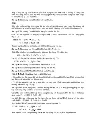 §©y lµ d¹ng bµi tËp t¸ch chÊt ®¬n gi¶n nhÊt, trong ®ã chÊt ®­îc t¸ch ra th­êng lµ kh«ng cho
®­îc ph¶n øng, hoÆc lµ chÊt duy nhÊt cho ®­îc ph¶n øng so víi c¸c chÊt trong hçn hîp. HoÆc
cã tÝnh chÊt vËt lý kh¸c biÖt nhÊt.
Bµi tËp 1: T¸ch riªng Cu ra khái hçn hîp vôn Cu, Fe.
Gi¶i:
Cho toµn bé l­îng hçn hîp ë trªn d¶i lªn trªn mét tê giÊy dïng nam ch©m ®­a ®i d­a l¹i
nhiÒu lÇn trªn bÒ mÆt hçn hîp ®Ó nam ch©m hót hÕt Fe th× dõng l¹i, Cßn l¹i chÝnh lµ vôn Cu.
Bµi tËp 2: T¸ch riªng Cu ra khái hçn hîp gåm vôn Cu, Fe, Zn.
Gi¶i: Cho hçn hîp trªn t¸c dông víi dung dÞch HCl, S¾t vµ Zn sÏ tan ra, chÊt r¾n kh«ng ph¶n
øng lµ Cu.
PTHH: Zn + 2HCl  ZnCl2 + H2
Fe + 2HCl  FeCl2 + H2
Sau ®ã läc lÊy chÊt r¾n kh«ng tan sÊy kh« ta sÏ thu ®­îc vôn Cu.
Bµi tËp 3: T¸ch riªng khÝ CO2 ra khái hçn hîp CO2, N2, O2, H2.
G¶i : Cho hçn hîp trªn qua b×nh n­íc v«i trong d­, chØ cã CO2 ph¶n øng.
CO2 + Ca(OH)2  CaCO3 + H2O.
Läc lÊy kÕt tña sÊy kh« råi nung ë nhiÖt ®é cao ta thu lÊy CO2.
PTHH: CaCO3 to
CaO + CO2.
Bµi tËp 4: T¸ch riªng c¸t ra khái hçn hîp muèi ¨n vµ c¸t.
Bµi tËp 5: Tinh chÕ vµng ra khái hçn hîp bét Fe, Zn, Au.
Bµi tËp 6: Tinh chÕ CuO ra khái hçn hîp CuO, Cu, Ag.
Chñ ®Ò 2: T¸ch riªng tõng chÊt ra khái hçn hîp.
- Dïng ph¶n øng ®Æc tr­ng ®èi víi tõng ch©t ®Ó t¸ch chóng ra khái hçn hîp ®Ó t¸i t¹o c¸c chÊt
ban ®Çu tõ c¸c s¶n ph¶m t¹o thµnh ë trªn.
- Cã thÓ dùa vµo tÝnh chÊt vËt lý kh¸c biÖt cña tõng chÊt ®Ó t¸ch tõng chÊt ra khái hçn hîp
(tr­êng hîp nµy ë líp 8 Ýt gÆp).
Bµi tËp 7: Cã 1 hçn hîp gåm 3 kim lo¹i ë d¹ng bét: Fe, Cu, Au. B»ng ph­¬ng ph¸p ho¸ häc
h·y t¸ch riªng tõng kim lo¹i ra khái hçn hîp trªn.
Gi¶i: Cho toµn bé l­îng hçn hîp ë trªn cho ph¶n øng víi dung dÞch HCl d­, chØ cã Fe bÞ tan
ra do ph¶n: Fe + 2HCl  FeCl2 + H2
Läc t¸ch Cu, Au. phÇn n­íc läc thu ®­îc cho t¸c dông víi NaOH sÏ sinh ra kÕt tña tr¾ng
xanh: FeCl2 + 2NaOH  Fe(OH)2 + 2NaCl
Läc lÊy Fe(OH)2 råi nung víi H2( ®iÒu kiÖn nung nãng ®­îc Fe)
PTHH: Fe(OH)2 to
FeO + H2O
FeO + H2 to
Fe + H2O.
Hçn hîp Cu vµ Au cho ph¶n øng víi H2SO4 ®Æc nãng, chØ cã Cu ph¶n øng vµ tan ra
 
