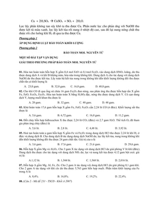 Cu + 2H2SO4  CuSO4 + SO2 + 2H2O.
Läc lÊy phÇn kh«ng tan sÊy kh« ta thu ®­îc Cu. PhÇn n­íc läc cho ph¶n øng víi NaOH thu
®­îc kÕt tñ mµu xanh. läc lÊy kÕt tña råi nung ë nhiÖt ®é cao, sau ®ã l¹i nung nãng chÊt thu
®­îc råi cho luång khÝ H2 ®i qua ta thu ®­îc Cu.
Phương pháp 1
ÁP DỤNG ĐỊNH LUẬT BẢO TOÀN KHỐI LƯỢNG
Phương pháp 2
BẢO TOÀN MOL NGUYÊN TỬ
MỘT SỐ BÀI TẬP VẬN DỤNG
GIẢI THEO PHƯƠNG PHÁP BẢO TOÀN MOL NGUYÊN TỬ
01. Hòa tan hoàn toàn hỗn hợp X gồm 0,4 mol FeO và 0,1mol Fe2O3 vào dung dịch HNO3 loãng, dư thu
được dung dịch A và khí B không màu, hóa nâu trong không khí. Dung dịch A cho tác dụng với dung dịch
NaOH dư thu được kết tủa. Lấy toàn bộ kết tủa nung trong không khí đến khối lượng không đổi thu được
chất rắn có khối lượng là
A. 23,0 gam. B. 32,0 gam. C. 16,0 gam. D. 48,0 gam.
02. Cho khí CO đi qua ống sứ chứa 16 gam Fe2O3 đun nóng, sau phản ứng thu được hỗn hợp rắn X gồm
Fe, FeO, Fe3O4, Fe2O3. Hòa tan hoàn toàn X bằng H2SO4 đặc, nóng thu được dung dịch Y. Cô cạn dung
dịch Y, lượng muối khan thu được là
A. 20 gam. B. 32 gam. C. 40 gam. D. 48 gam.
03. Khử hoàn toàn 17,6 gam hỗn hợp X gồm Fe, FeO, Fe2O3 cần 2,24 lít CO (ở đktc). Khối lượng sắt thu
được là
A. 5,6 gam. B. 6,72 gam. C. 16,0 gam. D. 11,2 gam.
04. Đốt cháy hỗn hợp hiđrocacbon X thu được 2,24 lít CO2 (đktc) và 2,7 gam H2O. Thể tích O2 đã tham
gia phản ứng cháy (đktc) là
A. 5,6 lít. B. 2,8 lít. C. 4,48 lít. D. 3,92 lít.
05. Hoà tan hoàn toàn a gam hỗn hợp X gồm Fe và Fe2O3 trong dung dịch HCl thu được 2,24 lít khí H2 ở
đktc và dung dịch B. Cho dung dịch B tác dụng dung dịch NaOH dư, lọc lấy kết tủa, nung trong không khí
đến khối lượng không đổi thu được 24 gam chất rắn. Giá trị của a là
A. 3,6 gam. B. 17,6 gam. C. 21,6 gam. D. 29,6 gam.
06. Hỗn hợp X gồm Mg và Al2O3. Cho 3 gam X tác dụng với dung dịch HCl dư giải phóng V lít khí (đktc).
Dung dịch thu được cho tác dụng với dung dịch NH3 dư, lọc và nung kết tủa được 4,12 gam bột oxit. giá
trị là:
A.1,12 lít. B. 1,344 lít. C. 1,568 lít. D. 2,016 lít.
07. Hỗn hợp A gồm Mg, Al, Fe, Zn. Cho 2 gam A tác dụng với dung dịch HCl dư giải phóng 0,1 gam khí.
Cho 2 gam A tác dụng với khí clo dư thu được 5,763 gam hỗn hợp muối. Phần trăm khối lượng của Fe
trong A là
A. 8,4%. B. 16,8%. C. 19,2%. D. 22,4%.
08. (Câu 2 - Mã đề 231 - TSCĐ - Khối A 2007)
 