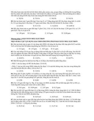 Đốt cháy hoàn toàn một thể tích khí thiên nhiên gồm metan, etan, propan bằng oxi không khí (trong không
khí Oxi chiếm 20% thể tích), thu được 7,84 lít khí CO2 (đktc) và 9,9 gam H2O. Thể tích không khí ở (đktc)
nhỏ nhất cần dùng để đốt cháy hoàn toàn lượng khí thiên nhiên trên là
A. 70,0 lít. B. 78,4 lít. C. 84,0 lít. D. 56,0 lít.
09. Hoà tan hoàn toàn 5 gam hỗn hợp 2 kim loại X và Y bằng dung dịch HCl thu được dung dịch A và khí
H2. Cô cạn dung dịch A thu được 5,71 gam muối khan. Hãy tính thể tích khí H2 thu được ở đktc.
A. 0,56 lít. B. 0,112 lít. C. 0,224 lít D. 0,448 lít
10. Đốt cháy hoàn toàn m gam hỗn hợp Y gồm C2H6, C3H4 và C4H8 thì thu được 12,98 gam CO2 và 5,76
gam H2O. Vậy m có giá trị là
A. 1,48 gam. B. 8,14 gam. C. 4,18 gam. D. 16,04 gam.
Phương pháp 3: BẢO TOÀN MOL ELECTRON
MỘT SỐ BÀI TẬP VẬN DỤNG GIAI THEO PHƯƠNG PHÁP BẢO TOÀN MOL ELECTRON
01. Hoà tan hoàn toàn m gam Al vào dung dịch HNO3 rất loãng thì thu được hỗn hợp gồm 0,015 mol khí
N2O và 0,01mol khí NO (phản ứng không tạo NH4NO3). Giá trị của m là
A. 13,5 gam. B. 1,35 gam. C. 0,81 gam. D. 8,1 gam.
02. Cho một luồng CO đi qua ống sứ đựng 0,04 mol hỗn hợp A gồm FeO và Fe2O3 đốt nóng. Sau khi kết
thúc thí nghiệm thu được chất rắn B gồm 4 chất nặng 4,784 gam. Khí đi ra khỏi ống sứ hấp thụ vào dung
dịch Ca(OH)2 dư, thì thu được 4,6 gam kết tủa. Phần trăm khối lượng FeO trong hỗn hợp A là
A. 68,03%. B. 13,03%. C. 31,03%. D. 68,97%.
03. Một hỗn hợp gồm hai bột kim loại Mg và Al được chia thành hai phần bằng nhau:
- Phần 1: cho tác dụng với HCl dư thu được 3,36 lít H2.
- Phần 2: hoà tan hết trong HNO3 loãng dư thu được V lít một khí không màu, hoá nâu trong không khí
(các thể tích khí đều đo ở đktc). Giá trị của V là
A. 2,24 lít. B. 3,36 lít. C. 4,48 lít. D. 5,6 lít.
04. Dung dịch X gồm AgNO3 và Cu(NO3)2 có cùng nồng độ. Lấy một lượng hỗn hợp gồm 0,03 mol Al;
0,05 mol Fe cho vào 100 ml dung dịch X cho tới khí phản ứng kết thúc thu được chất rắn Y chứa 3 kim
loại.Cho Y vào HCl dư giải phóng 0,07 gam khí. Nồng độ của hai muối là
A. 0,3M. B. 0,4M. C. 0,42M. D. 0,45M.
05. Cho 1,35 gam hỗn hợp Cu, Mg, Al tác dụng với HNO3 dư được 896 ml hỗn hợp gồm NO và NO2 có .
Tính tổng khối lượng muối nitrat sinh ra (khí ở đktc).
A. 9,41 gam. B. 10,08 gam. C. 5,07 gam. D. 8,15 gam.
06. Hòa tan hết 4,43 gam hỗn hợp Al và Mg trong HNO3 loãng thu được dung dịch A và 1,568 lít (đktc)
hỗn hợp hai khí (đều không màu) có khối lượng 2,59 gam trong đó có một khí bị hóa thành màu nâu trong
không khí. Tính số mol HNO3 đã phản ứng.
A. 0,51 mol. B. 0,45 mol. C. 0,55 mol. D. 0,49 mol.
07. Hòa tan hoàn toàn m gam hỗn hợp gồm ba kim loại bằng dung dịch HNO3 thu được 1,12 lít hỗn hợp
khí D (đktc) gồm NO2 và NO. Tỉ khối hơi của D so với hiđro bằng 18,2. Tính thể tích tối thiểu dung dịch
HNO3 37,8% (d = 1,242g/ml) cần dùng.
A. 20,18 ml. B. 11,12 ml. C. 21,47 ml. D. 36,7 ml.
 