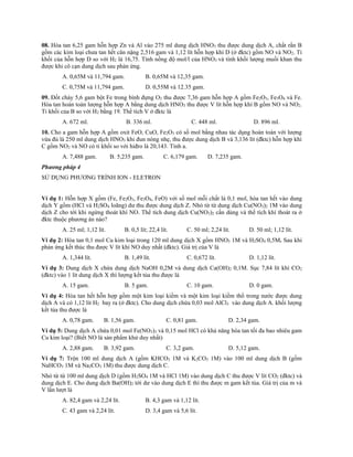 08. Hòa tan 6,25 gam hỗn hợp Zn và Al vào 275 ml dung dịch HNO3 thu được dung dịch A, chất rắn B
gồm các kim loại chưa tan hết cân nặng 2,516 gam và 1,12 lít hỗn hợp khí D (ở đktc) gồm NO và NO2. Tỉ
khối của hỗn hợp D so với H2 là 16,75. Tính nồng độ mol/l của HNO3 và tính khối lượng muối khan thu
được khi cô cạn dung dịch sau phản ứng.
A. 0,65M và 11,794 gam. B. 0,65M và 12,35 gam.
C. 0,75M và 11,794 gam. D. 0,55M và 12.35 gam.
09. Đốt cháy 5,6 gam bột Fe trong bình đựng O2 thu được 7,36 gam hỗn hợp A gồm Fe2O3, Fe3O4 và Fe.
Hòa tan hoàn toàn lượng hỗn hợp A bằng dung dịch HNO3 thu được V lít hỗn hợp khí B gồm NO và NO2.
Tỉ khối của B so với H2 bằng 19. Thể tích V ở đktc là
A. 672 ml. B. 336 ml. C. 448 ml. D. 896 ml.
10. Cho a gam hỗn hợp A gồm oxit FeO, CuO, Fe2O3 có số mol bằng nhau tác dụng hoàn toàn với lượng
vừa đủ là 250 ml dung dịch HNO3 khi đun nóng nhẹ, thu được dung dịch B và 3,136 lít (đktc) hỗn hợp khí
C gồm NO2 và NO có tỉ khối so với hiđro là 20,143. Tính a.
A. 7,488 gam. B. 5,235 gam. C. 6,179 gam. D. 7,235 gam.
Phương pháp 4
SỬ DỤNG PHƯƠNG TRÌNH ION - ELETRON
Ví dụ 1: Hỗn hợp X gồm (Fe, Fe2O3, Fe3O4, FeO) với số mol mỗi chất là 0,1 mol, hòa tan hết vào dung
dịch Y gồm (HCl và H2SO4 loãng) dư thu được dung dịch Z. Nhỏ từ từ dung dịch Cu(NO3)2 1M vào dung
dịch Z cho tới khi ngừng thoát khí NO. Thể tích dung dịch Cu(NO3)2 cần dùng và thể tích khí thoát ra ở
đktc thuộc phương án nào?
A. 25 ml; 1,12 lít. B. 0,5 lít; 22,4 lít. C. 50 ml; 2,24 lít. D. 50 ml; 1,12 lít.
Ví dụ 2: Hòa tan 0,1 mol Cu kim loại trong 120 ml dung dịch X gồm HNO3 1M và H2SO4 0,5M. Sau khi
phản ứng kết thúc thu được V lít khí NO duy nhất (đktc). Giá trị của V là
A. 1,344 lít. B. 1,49 lít. C. 0,672 lít. D. 1,12 lít.
Ví dụ 3: Dung dịch X chứa dung dịch NaOH 0,2M và dung dịch Ca(OH)2 0,1M. Sục 7,84 lít khí CO2
(đktc) vào 1 lít dung dịch X thì lượng kết tủa thu được là
A. 15 gam. B. 5 gam. C. 10 gam. D. 0 gam.
Ví dụ 4: Hòa tan hết hỗn hợp gồm một kim loại kiềm và một kim loại kiềm thổ trong nước được dung
dịch A và có 1,12 lít H2 bay ra (ở đktc). Cho dung dịch chứa 0,03 mol AlCl3 vào dung dịch A. khối lượng
kết tủa thu được là
A. 0,78 gam. B. 1,56 gam. C. 0,81 gam. D. 2,34 gam.
Ví dụ 5: Dung dịch A chứa 0,01 mol Fe(NO3)3 và 0,15 mol HCl có khả năng hòa tan tối đa bao nhiêu gam
Cu kim loại? (Biết NO là sản phẩm khử duy nhất)
A. 2,88 gam. B. 3,92 gam. C. 3,2 gam. D. 5,12 gam.
Ví dụ 7: Trộn 100 ml dung dịch A (gồm KHCO3 1M và K2CO3 1M) vào 100 ml dung dịch B (gồm
NaHCO3 1M và Na2CO3 1M) thu được dung dịch C.
Nhỏ từ từ 100 ml dung dịch D (gồm H2SO4 1M và HCl 1M) vào dung dịch C thu được V lít CO2 (đktc) và
dung dịch E. Cho dung dịch Ba(OH)2 tới dư vào dung dịch E thì thu được m gam kết tủa. Giá trị của m và
V lần lượt là
A. 82,4 gam và 2,24 lít. B. 4,3 gam và 1,12 lít.
C. 43 gam và 2,24 lít. D. 3,4 gam và 5,6 lít.
 