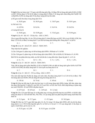 Ví dụ 8: Hòa tan hoàn toàn 7,74 gam một hỗn hợp gồm Mg, Al bằng 500 ml dung dịch gồm H2SO4 0,28M
và HCl 1M thu được 8,736 lít H2 (đktc) và dung dịch X.Thêm V lít dung dịch chứa đồng thời NaOH 1M
và Ba(OH)2 0,5M vào dung dịch X thu được lượng kết tủa lớn nhất.
a) Số gam muối thu được trong dung dịch X là
A. 38,93 gam. B. 38,95 gam. C. 38,97 gam. D. 38,91 gam.
b) Thể tích V là
A. 0,39 lít. B. 0,4 lít. C. 0,41 lít. D. 0,42 lít.
c) Lượng kết tủa là
A. 54,02 gam. B. 53,98 gam. C. 53,62 gam. D. 53,94 gam.
Ví dụ 9: (Câu 40 - Mã 182 - TS Đại Học - Khối A 2007)
Cho m gam hỗn hợp Mg, Al vào 250 ml dung dịch X chứa hỗn hợp axit HCl 1M và axit H2SO4 0,5M, thu
được 5,32 lít H2 (ở đktc) và dung dịch Y (coi thể tích dung dịch không đổi). Dung dịch Y có pH là
A. 1. B. 6. C. 7. D. 2.
Ví dụ 10: (Câu 40 - Mã đề 285 - Khối B - TSĐH 2007)
Thực hiện hai thí nghiệm:
1) Cho 3,84 gam Cu phản ứng với 80 ml dung dịch HNO3 1M thoát ra V1 lít NO.
2) Cho 3,84 gam Cu phản ứng với 80 ml dung dịch chứa HNO3 1M và H2SO4 0,5 M thoát ra V2 lít NO.
Biết NO là sản phẩm khử duy nhất, các thể tích khí đo ở cùng điều kiện. Quan hệ giữa V1 và V2 là
A. V2 = V1. B. V2 = 2V1. C. V2 = 2,5V1. D. V2 = 1,5V1.
Ví dụ 11: (Câu 33 - Mã 285 - Khối B - TSĐH 2007)
Trộn 100 ml dung dịch (gồm Ba(OH)2 0,1M và NaOH 0,1M) với 400 ml dung dịch (gồm H2SO4 0,0375M
và HCl 0,0125M), thu được dung dịch X. Giá trị pH của dung dịch X là
A. 7. B. 2. C. 1. D. 6.
Ví dụ 12: (Câu 18 - Mã 231 - TS Cao Đẳng - Khối A 2007)
Cho một mẫu hợp kim Na-Ba tác dụng với nước (dư), thu được dung dịch X và 3,36 lít H2 (ở đktc). Thể
tích dung dịch axit H2SO4 2M cần dùng để trung hoà dung dịch X là
A. 150 ml. B. 75 ml. C. 60 ml. D. 30 ml.
Ví dụ 13: Hòa tan hỗn hợp X gồm hai kim loại A và B trong dung dịch HNO3 loãng. Kết thúc phản ứng
thu được hỗn hợp khí Y (gồm 0,1 mol NO, 0,15 mol NO2 và 0,05 mol N2O). Biết rằng không có phản ứng
tạo muối NH4NO3. Số mol HNO3 đã phản ứng là:
A. 0,75 mol. B. 0,9 mol. C. 1,05 mol. D. 1,2 mol.
Ví dụ 14: Cho 12,9 gam hỗn hợp Al và Mg phản ứng với dung dịch hỗn hợp hai axit HNO3 và H2SO4 (đặc
nóng) thu được 0,1 mol mỗi khí SO2, NO, NO2. Cô cạn dung dịch sau phản ứng khối lượng muối khan thu
được là:
A. 31,5 gam. B. 37,7 gam. C. 47,3 gam. D. 34,9 gam.
Ví dụ 15: Hòa tan 10,71 gam hỗn hợp gồm Al, Zn, Fe trong 4 lít dung dịch HNO3 aM vừa đủ thu được
dung dịch A và 1,792 lít hỗn hợp khí gồm N2 và N2O có tỉ lệ mol 1:1. Cô cạn dung dịch A thu được m
(gam.) muối khan. giá trị của m, a là:
A. 55,35 gam. và 2,2M B. 55,35 gam. và 0,22M
 