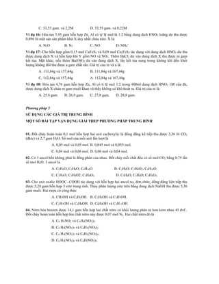 C. 53,55 gam. và 2,2M D. 53,55 gam. và 0,22M
Ví dụ 16: Hòa tan 5,95 gam hỗn hợp Zn, Al có tỷ lệ mol là 1:2 bằng dung dịch HNO3 loãng dư thu được
0,896 lít một sản sản phẩm khử X duy nhất chứa nitơ. X là:
A. N2O B. N2 C. NO D. NH4
+
Ví dụ 17: Cho hỗn hợp gồm 0,15 mol CuFeS2 và 0,09 mol Cu2FeS2 tác dụng với dung dịch HNO3 dư thu
được dung dịch X và hỗn hợp khí Y gồm NO và NO2. Thêm BaCl2 dư vào dung dịch X thu được m gam
kết tủa. Mặt khác, nếu thêm Ba(OH)2 dư vào dung dịch X, lấy kết tủa nung trong không khí đến khối
lượng không đổi thu được a gam chất rắn. Giá trị của m và a là:
A. 111,84g và 157,44g B. 111,84g và 167,44g
C. 112,84g và 157,44g A. 112,84g và 167,44g
Ví dụ 18: Hòa tan 4,76 gam hỗn hợp Zn, Al có tỉ lệ mol 1:2 trong 400ml dung dịch HNO3 1M vừa đủ,
dược dung dịch X chứa m gam muối khan và thấy không có khí thoát ra. Giá trị của m là:
A. 25.8 gam. B. 26,9 gam. C. 27,8 gam. D. 28,8 gam.
Phương pháp 5
SỬ DỤNG CÁC GIÁ TRỊ TRUNG BÌNH
MỘT SỐ BÀI TẬP VẬN DỤNG GIẢI THEP PHƯƠNG PHÁP TRUNG BÌNH
01. Đốt cháy hoàn toàn 0,1 mol hỗn hợp hai axit cacboxylic là đồng đẳng kế tiếp thu được 3,36 lít CO2
(đktc) và 2,7 gam H2O. Số mol của mỗi axit lần lượt là
A. 0,05 mol và 0,05 mol. B. 0,045 mol và 0,055 mol.
C. 0,04 mol và 0,06 mol. D. 0,06 mol và 0,04 mol.
02. Có 3 ancol bền không phải là đồng phân của nhau. Đốt cháy mỗi chất đều có số mol CO2 bằng 0,75 lần
số mol H2O. 3 ancol là
A. C2H6O; C3H8O; C4H10O. B. C3H8O; C3H6O2; C4H10O.
C. C3H8O; C3H8O2; C3H8O3. D. C3H8O; C3H6O; C3H8O2.
03. Cho axit oxalic HOOCCOOH tác dụng với hỗn hợp hai ancol no, đơn chức, đồng đẳng liên tiếp thu
được 5,28 gam hỗn hợp 3 este trung tính. Thủy phân lượng este trên bằng dung dịch NaOH thu được 5,36
gam muối. Hai rượu có công thức
A. CH3OH và C2H5OH. B. C2H5OH và C3H7OH.
C. C3H7OH và C4H9OH. D. C4H9OH và C5H11OH.
04. Nitro hóa benzen được 14,1 gam hỗn hợp hai chất nitro có khối lượng phân tử hơn kém nhau 45 đvC.
Đốt cháy hoàn toàn hỗn hợp hai chất nitro này được 0,07 mol N2. Hai chất nitro đó là
A. C6 H5NO2 và C6H4(NO2)2.
B. C6 H4(NO2)2 và C6H3(NO2)3.
C. C6 H3(NO2)3 và C6H2(NO2)4.
D. C6 H2(NO2)4 và C6H(NO2)5.
 