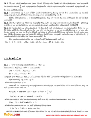 VnDoc - Tải tài liệu, văn bản pháp luật, biểu mẫu miễn phí
Bài 3: Đốt cháy một ít bột đồng trong không khí một thời gian ngắn. Sau khi kết thúc phản ứng thấy khối lượng chất
rắn thu được tăng lên
1
6
khối lượng của bột đồng ban đầu. Hãy xác định thành phần % theo khối lượng của chất rắn
thu được sau khi đun nóng
Bài 4: a) Cho oxit kim loại M chứa 65,22% kim loại về khối lượng. Không cần biết đó là kim loại nào, hãy tính khối
lượng dung dịch H2SO4 19,6% tối thiểu cần dùng để hoà tan vừa hết 15 g oxit đó
b) Cho 2,016g kim loại M có hoá trị không đổi tác dụng hết với oxi, thu được 2,784g chất rắn. hãy xác định
kim loại đó
Bài 5: Cho 10,52 g hỗn hợp 3 kim loại ở dạng bột Mg, Al, Cu tác dụng hoàn toàn với oxi, thu được 17,4 g hỗn hợp
oxit. Hỏi để hoà tan vừa hết lượng hỗn hợp oxit đó cần dùng ít nhất bao nhiêu ml dung dịch HCl 1,25M
Bài 6: Có 2 chiếc cốc trong mỗi chiếc cốc có 50g dung dịch muối nitrat của một kim loại chưa biết. Thêm vào cốc
thứ nhất a (g) bột Zn, thêm vào cốc thứ hai cũng a (g) bột Mg, khuấy kĩ các hỗn hợp để phản ứng xảy ra hoàn toàn.
Sau khi kết thúc các phản ứng đem lọc để tách các kết tủa từ mỗi cốc, cân khối lượng các kết tủa đó, thấy chúng khác
nhau 0,164 g. Đem đun nóng các kết tủa đó với lượng dư HCl, thấy trong cả 2 trường hợp đều có giải phóng H2 và
cuối cùng còn lại 0,864 g kim loại không tan trong HCl dư
Hãy xác định muối nitrat kim loại và tính nống độ % của dung dịch muối này
( Cho: H = 1, C = 12, O = 16, Mg = 24, Zn = 65, Fe = 56, Al = 27, S = 32, Cu = 64)
ĐÁP ÁN ®Ò sè 14
Bài 1: a) Thứ tự hoạt động của các kim loại Al > Fe > Cu
Ba muối tan là Al2(SO4)3, FeSO4 và CuSO4 còn lại
2Al + 3CuSO4 Al2(SO4)3 + 3Cu
Fe + CuSO4 FeSO4 + Cu
Dung dịch gồm: Al2(SO4)3, FeSO4, CuSO4 còn dư. Kết tủa chỉ lả Cu với số mol bằng số mol CuSO4 ban đầu
b) Xét 3 trường hợp có thể xảy ra:
- Nếu là kim loại kiềm, Ca, Ba:
Trước hết các kim loại này tác dụng với nước củadung dịch cho bazơ kiềm, sau đó bazơ kiềm tác dụng với
muối tạo thành hiđroxit kết tủa
Ví dụ: Na + dd CuSO4 : Na + H2O  NaOH +
1
2
H2 
2NaOH + CuSO4 Cu(OH)2  + Na2SO4
- Nếu là kim loại hoạt động hơn kim loại trong muối thì sẽ đẩy kim loại của muối ra khỏi dung dịch
Ví dụ: Zn + FeSO4 ZnSO4 + Fe
- Nếu kim loại yếu hơn kim loại của muối: phản ứng không xảy ra
Ví dụ Cu + FeSO4  không phản ứng
Giải thích: Do kim loại mạnh dễ nhường điện tử hơn kim loại yếu, còn ion của kim loại yếu lại dễ thu điện tử hơn
 