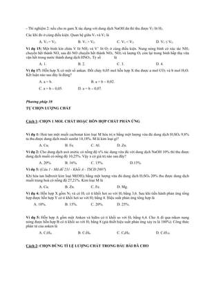 - Thí nghiệm 2: nếu cho m gam X tác dụng với dung dịch NaOH dư thì thu được V2 lít H2.
Các khí đo ở cùng điều kiện. Quan hệ giữa V1 và V2 là
A. V1 = V2. B. V1 > V2. C. V1 < V2. D. V1  V2.
Ví dụ 15: Một bình kín chứa V lít NH3 và V lít O2 ở cùng điều kiện. Nung nóng bình có xúc tác NH3
chuyển hết thành NO, sau đó NO chuyển hết thành NO2. NO2 và lượng O2 còn lại trong bình hấp thụ vừa
vặn hết trong nước thành dung dịch HNO3. Tỷ số là
A. 1. B. 2. C. 3. D. 4.
Ví dụ 17: Hỗn hợp X có một số ankan. Đốt cháy 0,05 mol hỗn hợp X thu được a mol CO2 và b mol H2O.
Kết luận nào sau đây là đúng?
A. a = b. B. a = b  0,02.
C. a = b  0,05. D. a = b  0,07.
Phương pháp 10
TỰ CHỌN LƯỢNG CHẤT
Cách 1: CHỌN 1 MOL CHẤT HOẶC HỖN HỢP CHẤT PHẢN ỨNG
Ví dụ 1: Hoà tan một muối cacbonat kim loại M hóa trị n bằng một lượng vừa đủ dung dịch H2SO4 9,8%
ta thu được dung dịch muối sunfat 14,18%. M là kim loại gì?
A. Cu. B. Fe. C. Al. D. Zn.
Ví dụ 2: Cho dung dịch axit axetic có nồng độ x% tác dụng vừa đủ với dung dịch NaOH 10% thì thu được
dung dịch muối có nồng độ 10,25%. Vậy x có giá trị nào sau đây?
A. 20%. B. 16%. C. 15%. D.13%.
Ví dụ 3: (Câu 1 - Mã đề 231 - Khối A - TSCĐ 2007)
Khi hòa tan hiđroxit kim loại M(OH)2 bằng một lượng vừa đủ dung dịch H2SO4 20% thu được dung dịch
muối trung hoà có nồng độ 27,21%. Kim loại M là
A. Cu. B. Zn. C. Fe. D. Mg.
Ví dụ 4: Hỗn hợp X gồm N2 và có H2 có tỉ khối hơi so với H2 bằng 3,6. Sau khi tiến hành phản ứng tổng
hợp được hỗn hợp Y có tỉ khối hơi so với H2 bằng 4. Hiệu suất phản ứng tổng hợp là
A. 10%. B. 15%. C. 20%. D. 25%.
Ví dụ 5: Hỗn hợp A gồm một Anken và hiđro có tỉ khối so với H2 bằng 6,4. Cho A đi qua niken nung
nóng được hỗn hợp B có tỉ khối so với H2 bằng 8 (giả thiết hiệu suất phản ứng xảy ra là 100%). Công thức
phân tử của anken là
A. C2H4. B. C3H6. C. C4H8. D. C5H10
Cách 2: CHỌN ĐÚNG TỈ LỆ LƯỢNG CHẤT TRONG ĐẦU BÀI ĐÃ CHO
 