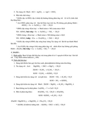 5. T¸c dông víi Muèi : 3 3
HCl + AgNO AgCl + HNO

6. Mét tÝnh chÊt riªng :
* H2SO4 ®Æc vµ HNO3 ®Æc ë nhiÖt ®é th­êng kh«ng ph¶n øng víi Al vµ Fe (tÝnh chÊt
thô ®éng hãa) .
* Axit HNO3 ph¶n øng víi hÇu hÕt Kim lo¹i (trõ Au, Pt) kh«ng gi¶i phãng Hi®r« :
3 3 3 2
4HNO + Fe Fe(NO ) + NO + 2H O

* HNO3 ®Æc nãng+ Kim lo¹i  Muèi nitrat + NO2 (mµu n©u)+ H2O
VD : 3 3 3 2 2
6HNO + Fe Fe(NO ) + NO + 3H O

ñaë
c,noù
ng
* HNO3 lo·ng + Kim lo¹i  Muèi nitrat + NO (kh«ng mµu) + H2O
VD : 3 3 2 2
8HNO + 3Cu 3Cu(NO ) + 2NO + 4H O

loaõ
ng
* H2SO4 ®Æc nãngvµ HNO3 ®Æc nãng hoÆc lo·ng T¸c dông víi S¾t th× t¹o thµnh Muèi
S¾t (III).
* Axit H2SO4 ®Æc nãngcã kh¶ n¨ng ph¶n øng víi nhiÒu Kim lo¹i kh«ng gi¶i phãng
Hi®r« : 2 4 4 2 2
2H SO + Cu CuSO + SO + 2H O
 
ñaë
c,noù
ng
C. Baz¬ :
I. §Þnh nghÜa: Baz¬ lµ hîp chÊt hãa häc mµ trong ph©n tö cã 1 nguyªn tö Kim lo¹i liªn kÕt
víi 1 hay nhiÒu nhãm hi®r«xit (_ OH).
II. TÝnh chÊt hãa häc:
1. Dung dÞch KiÒm lµm quú tÝm hãa xanh, phenolphtalein kh«ng mµu hãa hång.
2. T¸c dông víi AxÝt : 2 2 2
Mg(OH) + 2HCl MgCl + 2H O

2 4 2 4 2
2KOH + H SO K SO + 2H O
 ;
2 4 4 2
KOH + H SO KHSO + H O

3. Dung dÞch kiÒm t¸c dông víi oxit phi kim: 3 2 4 2
2KOH + SO K SO + H O

3 4
KOH + SO KHSO

4. Dung dÞch kiÒm t¸c dông víi Muèi : 4 2 4 2
2KOH + MgSO K SO + Mg(OH)
 
5. Baz¬ kh«ng tan bÞ nhiÖt ph©n:
o
t
2 2
Cu(OH) CuO +H O


6. Mét sè ph¶n øng kh¸c: 2 2 2 3
4Fe(OH) + O + 2H O 4Fe(OH)

4 2 4 2
KOH +KHSO K SO + H O

3 2 2 2 3 2
4NaOH + Mg(HCO ) Mg(OH) +2Na CO + 2H O
 
* Al(OH)3 lµ hi®r«xit l­ìng tÝnh : 3 3 2
Al(OH) +3HCl AlCl +3H O

 
