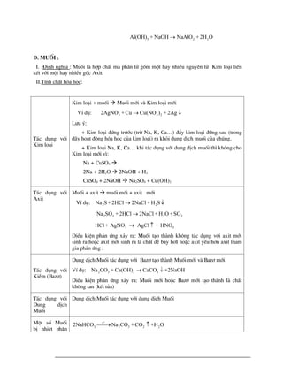 3 2 2
Al(OH) + NaOH NaAlO + 2H O

D. Muèi :
I. §Þnh nghÜa : Muèi lµ hîp chÊt mµ ph©n tö gåm mét hay nhiÒu nguyªn tö Kim lo¹i liªn
kÕt víi mét hay nhiÒu gèc Axit.
II.TÝnh chÊt hãa häc:
T¸c dông víi
Kim lo¹i
Kim lo¹i + muèi  Muèi míi vµ Kim lo¹i míi
VÝ dô: 3 3 2
2AgNO + Cu Cu(NO ) + 2Ag
 
L­u ý:
+ Kim lo¹i ®øng tr­íc (trõ Na, K, Ca…) ®Èy kim lo¹i ®øng sau (trong
d·y ho¹t ®éng hãa häc cña kim lo¹i) ra khái dung dÞch muèi cña chóng.
+ Kim lo¹i Na, K, Ca… khi t¸c dông víi dung dÞch muèi th× kh«ng cho
Kim lo¹i míi v×:
Na + CuSO4 
2Na + 2H2O  2NaOH + H2
CuSO4 + 2NaOH  Na2SO4 + Cu(OH)2
T¸c dông víi
Axit
Muèi + axÝt  muèi míi + axit míi
VÝ dô: 2 2
Na S+ 2HCl 2NaCl + H S
 
2 3 2 2
Na SO + 2HCl 2NaCl + H O +SO

3 3
HCl + AgNO AgCl + HNO
 
§iÒu kiÖn ph¶n øng x¶y ra: Muèi t¹o thµnh kh«ng t¸c dông víi axit míi
sinh ra hoÆc axit míi sinh ra lµ chÊt dÔ bay h¬I hoÆc axit yÕu h¬n axit tham
gia ph¶n øng .
T¸c dông víi
KiÒm (Baz¬)
Dung dÞch Muèi t¸c dông víi Baz¬ t¹o thµnh Muèi míi vµ Baz¬ míi
VÝ dô: 2 3 2 3
Na CO + Ca(OH) CaCO +2NaOH
 
§iÒu kiÖn ph¶n øng x¶y ra: Muèi míi hoÆc Baz¬ míi t¹o thµnh lµ chÊt
kh«ng tan (kÕt tña)
T¸c dông víi
Dung dÞch
Muèi
Dung dÞch Muèi t¸c dông víi dung dÞch Muèi
Mét sè Muèi
bÞ nhiÖt ph©n
o
t
3 2 3 2 2
2NaHCO Na CO + CO +H O

 
 