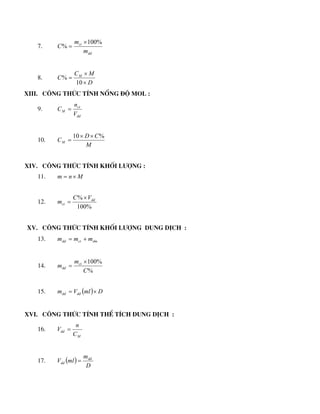 7.
dd
ct
m
m
C
%
100
%


8.
D
M
C
C M



10
%
XIII. C«ng thøc tÝnh nång ®é mol :
9.
dd
ct
M
V
n
C 
10.
M
C
D
CM
%
10 


XIV. C«ng thøc tÝnh khèi l­îng :
11. M
n
m 

12.
%
100
% dd
ct
V
C
m


XV. C«ng thøc tÝnh khèi l­îng dung dÞch :
13. dm
ct
dd m
m
m 

14.
%
%
100
C
m
m ct
dd


15.   D
ml
V
m dd
dd 

XVI. C«ng thøc tÝnh thÓ tÝch dung dÞch :
16.
M
dd
C
n
V 
17.  
D
m
ml
V dd
dd 
 