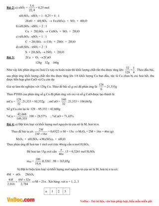 VnDoc - Tải tài liệu, văn bản pháp luật, biểu mẫu miễn phí
Bài 2: a) nSO2 =
5,6
22,4
= 0,25 mol
nH2SO4 : nSO2 = 1 : 0,25 = 4 : 1
2FeO + 4H2SO4  Fe2(SO4)3 + SO2 + 4H2O
b) nH2SO4 : nSO2 = 2 : 1
Cu + 2H2SO4  CuSO4 + SO2 + 2H2O
c) nH2SO4 : nSO2 = 1 : 1
C + 2H2SO4  CO2 + 2SO2 + 2H2O
d) nH2SO4 : nSO2 = 2 : 3
S + 2H2SO4 3SO2 + 2H2O
Bài 3: 2Cu + O2 2CuO
128g 32g 160g
Như vậy khi phản ứng oxi hoá Cu xảy ra hoàn toàn thì khối lượng chất rắn thu được tăng lên:
32
128
=
1
4
. Theo đầu bài,
sau phản ứng khối lượng chất rắn thu được tăng lên 1/6 khối lượng Cu ban đầu, tức là Cu chưa bị oxi hoá hết, thu
được hỗn hợp gồm CuO và Cu còn dư
Giả sử làm thí nghiệm với 128g Cu. Theo đề bài số g oxi đã phản ứng là:
128
6
= 21,333g
Theo PTHH của phản ứng số g Cu đã phản ứng với oxi và số g CuO được tạo thành là:
mCu =
128
.
32
21,333 = 85,332g ; mCuO =
160
32
. 21,333 = 106,665g
Số g Cu còn lại là: 128 – 85,332 = 42,668g
%Cu =
42,668
149,333
. 100 = 28,57% ; %CuO = 71,43%
Bài 4: a) Đặt kim loại và khối lượng mol nguyên tử của nó là M, hoá trị n.
Theo đề bài ta có:
2
2 16
M
M n

= 0,6522M = 15n M2On = 2M = 16n = 46n (g)
M2On + nH2SO4 M2(SO4)n + nH2O
Theo phản ứng để hoà tan 1 mol oxit (tức 46n)g cần n mol H2SO4.
Để hoà tan 15g oxit cần
46
n
n
.15 = 0,3261 mol H2SO4
mdd =
100
19,6
.0,3261 . 98 = 163,05g
b) Đặt kí hiệu kim loại và khối lượng mol nguyên tử của nó là M, hoá trị n ta có:
4M + nO2 2M2On
4 4 32
2,016 2,784
M M n

 M = 21n . Xét bảng: với n = 1, 2, 3
n 1 2 3
 