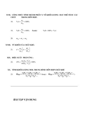 XVII. C«ng thøc tÝnh thµnh phÇn % vÒ khèi l­îng hay thÓ tÝch c¸c
chÊt trong hçn hîp:
18. %
100
% 

hh
A
m
m
A
19. %
100
% 

hh
B
m
m
B hoaëc A
B %
%
100
% 

20. B
A
hh m
m
m 

XVIII. Tû khèi cña chÊt khÝ :
21. 









B
A
B
A
M
M
d
m
m
d
XIX. HiÖu suÊt ph¶n øng :
22.
 
%
100

)

(
% 

lt
lt
tt
tt
tt
V
n
mlt
V
n
m
H
XX. TÝnh khèi l­îng mol trung b×nh hçn hîp chÊt khÝ
23.
n M + n M + n M +...
1 1 2 2 3 3
M =
hh
n + n + n +...
1 2 3
(hoÆc)
V M + V M + V M +...
1 1 2 2 3 3
M =
hh
V + V + V +...
1 2 3
)
Bµi tËp vËn dông
 