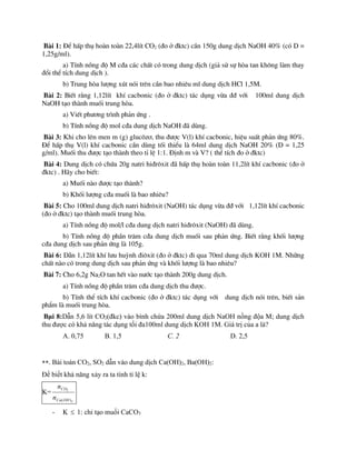 Bµi 1: §Ó hÊp thô hoµn toµn 22,4lÝt CO2 (®o ë ®ktc) cÇn 150g dung dÞch NaOH 40% (cã D =
1,25g/ml).
a) TÝnh nång ®é M c®a c¸c chÊt cã trong dung dÞch (gi¶ sö sù hßa tan kh«ng lµm thay
®æi thÓ tÝch dung dÞch ).
b) Trung hßa l­îng xót nãi trªn cÇn bao nhiªu ml dung dÞch HCl 1,5M.
Bµi 2: BiÕt r»ng 1,12lÝt khÝ cacbonic (®o ë ®ktc) t¸c dông võa ®® víi 100ml dung dÞch
NaOH t¹o thµnh muèi trung hßa.
a) ViÕt ph­¬ng tr×nh ph¶n øng .
b) TÝnh nång ®é mol c®a dung dÞch NaOH ®· dïng.
Bµi 3: Khi cho lªn men m (g) gluc«z¬, thu ®­îc V(l) khÝ cacbonic, hiÖu suÊt ph¶n øng 80%.
§Ó hÊp thô V(l) khÝ cacbonic cÇn dïng tèi thiÓu lµ 64ml dung dÞch NaOH 20% (D = 1,25
g/ml). Muèi thu ®­îc t¹o thµnh theo tØ lÖ 1:1. §Þnh m vµ V? ( thÓ tÝch ®o ë ®ktc)
Bµi 4: Dung dÞch cã chøa 20g natri hi®r«xit ®· hÊp thô hoµn toµn 11,2lÝt khÝ cacbonic (®o ë
®ktc) . H·y cho biÕt:
a) Muèi nµo ®­îc t¹o thµnh?
b) Khèi l­îng c®a muèi lµ bao nhiªu?
Bµi 5: Cho 100ml dung dÞch natri hi®r«xit (NaOH) t¸c dông võa ®® víi 1,12lÝt khÝ cacbonic
(®o ë ®ktc) t¹o thµnh muèi trung hßa.
a) TÝnh nång ®é mol/l c®a dung dÞch natri hi®r«xit (NaOH) ®· dïng.
b) TÝnh nång ®é phÇn tr¨m c®a dung dÞch muèi sau ph¶n øng. BiÕt r»ng khèi l­îng
c®a dung dÞch sau ph¶n øng lµ 105g.
Bµi 6: DÉn 1,12lÝt khÝ l­u huúnh ®i«xit (®o ë ®ktc) ®i qua 70ml dung dÞch KOH 1M. Nh÷ng
chÊt nµo cã trong dung dÞch sau ph¶n øng vµ khèi l­îng lµ bao nhiªu?
Bµi 7: Cho 6,2g Na2O tan hÕt vµo n­íc t¹o thµnh 200g dung dÞch.
a) TÝnh nång ®é phÇn tr¨m c®a dung dÞch thu ®­îc.
b) TÝnh thÓ tÝch khÝ cacbonic (®o ë ®ktc) t¸c dông víi dung dÞch nãi trªn, biÕt s¶n
phÈm lµ muèi trung hßa.
Bµi 8:Dẫn 5,6 lít CO2(đkc) vào bình chứa 200ml dung dịch NaOH nồng độa M; dung dịch
thu được có khả năng tác dụng tối đa100ml dung dịch KOH 1M. Giá trị của a là?
A. 0,75 B. 1,5 C. 2 D. 2,5
**. Bài toán CO2, SO2 dẫn vào dung dịch Ca(OH)2, Ba(OH)2:
Để biết khả năng xảy ra ta tính tỉ lệ k:
K=
2
2
)
(OH
Ca
CO
n
n
- K  1: chỉ tạo muối CaCO3
 