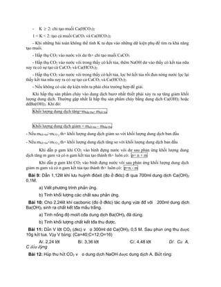 - K  2: chỉ tạo muối Ca(HCO3)2
1 < K < 2: tạo cả muối CaCO3 và Ca(HCO3)2
- Khi những bài toán không thể tính K ta dựa vào những dữ kiện phụ để tìm ra khả năng
tạo muối.
- Hấp thụ CO2 vào nước vôi dư th× chỉ tạo muối CaCO3
- Hấp thụ CO2 vào nước vôi trong thấy có kết tủa, thêm NaOH dư vào thấy có kết tủa nữa
suy ra có sự tạo cả CaCO3 và Ca(HCO3)2
- Hấp thụ CO2 vào nước vôi trong thấy có kết tủa, lọc bỏ kết tủa rồi đun nóng nước lọc lại
thấy kết tủa nữa suy ra có sự tạo cả CaCO3 và Ca(HCO3)2.
- Nếu không có các dự kiện trên ta phải chia trường hợp để giải.
Khi hấp thụ sản phẩm cháy vào dung dịch bazơ nhất thiết phải xảy ra sự tăng giảm khối
lượng dung dịch. Thường gặp nhất là hấp thụ sản phẩm cháy bằng dung dịch Ca(OH)2 hoặc
ddBa(OH)2. Khi đó:
Khối lượng dung dịch tăng=mhấp thụ- mkết tủa
Khối lượng dung dịch giảm = mkết tủa – mhấp thụ
- Nếu mkết tủa>mCO 2 th× khối lượng dung dịch giảm so với khối lượng dung dịch ban đầu
- Nếu mkết tủa<mCO 2 th× khối lượng dung dịch tăng so với khối lượng dung dịch ban đầu
Khi dẫn p gam khí CO2 vào bình đựng nước vôi dư sau phản ứng khối lượng dung
dịch tăng m gam và có n gam kết tủa tạo thành th× luôn có: p= n + m
Khi dẫn p gam khí CO2 vào bình đựng nước vôi sau phản ứng khối lượng dung dịch
giảm m gam và có n gam kết tủa tạo thành th× luôn có: p=n - m
Bµi 9: DÉn 1,12lÝt khÝ l­u huúnh ®i«xit (®o ë ®ktc) ®i qua 700ml dung dÞch Ca(OH)2
0,1M.
a) ViÕt ph­¬ng tr×nh ph¶n øng.
b) TÝnh khèi l­îng c¸c chÊt sau ph¶n øng.
Bµi 10: Cho 2,24lÝt khÝ cacbonic (®o ë ®ktc) t¸c dông võa ®® víi 200ml dung dÞch
Ba(OH)2 sinh ra chÊt kÕt t®a mÇu tr¾ng.
a) TÝnh nång ®é mol/l c®a dung dÞch Ba(OH)2 ®· dïng.
b) TÝnh khèi l­îng chÊt kÕt t®a thu ®­îc.
Bµi 11: Dẫn V lít CO2 (đkc) vào 300ml dd Ca(OH)2 0,5 M. Sau phản ứng thu được
10g kết tủa. Vậy V bằng: (Ca=40;C=12;O=16)
A/. 2,24 lít B/. 3,36 lít C/. 4,48 lít D/. Cả A,
C đều đúng
Bµi 12: Hấp thu hết CO2 vào dung dịch NaOH được dung dịch A. Biết rằng:
 