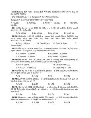 - cho từ từ dung dịch HCl vào dung dịch A th× phải mất 50ml dd HCl 1M mới thấy bắt
đầu có khí thoát ra.
- Cho dd Ba(OH)2 dư vào dung dịch A được 7,88gam kết tủa.
dung dịch A chứa? (Na=23;C=12;H=1;O=16;Ba=137)
A. Na2CO3 B. NaHCO3 C. NaOH và Na2CO3 D. NaHCO3,
Na2CO3
Bµi 13:hấp thụ toàn bộ 0,896 lít CO2 vào 3 lít dd ca(OH)2 0,01M được?
(C=12;H=1;O=16;Ca=40)
A. 1g kết tủa B. 2g kết tủa C. 3g kết tủa D. 4g kết tủa
Bµi 14:Hấp thụ toàn bộ 0,3 mol CO2 vào dung dịch chứa 0,25 mol Ca(OH)2. khối
lượng dung dịch sau phản ứng tăng hay giảm bao nhiêu gam?
(C=12;H=1;O=16;Ca=40)
A. Tăng 13,2gam B. Tăng 20gam C. Giảm 16,8gam D
Giảm 6,8gam
Bµi 15:Hấp thụ toàn bộ x mol CO2 vào dung dịch chứa 0,03 mol Ca(OH)2 được
2gam kết tủa. Chỉ ra gía trị x? (C=12;H=1;O=16;Ca=40)
A. 0,02mol và 0,04 mol B. 0,02mol và 0,05 mol
C. 0,01mol và 0,03 mol D. 0,03mol và 0,04 mol
Bµi 16: Hấp thụ hoàn toàn 2,24 lít CO2 (đktc) vào dung dịch nước vôi trong có
chứa 0,075 mol Ca(OH)2. Sản phẩm thu được sau phản ứng gồm:
A. Chỉ có CaCO3 B. Chỉ có Ca(HCO3)2
C. CaCO3 và Ca(HCO3)2 D. Ca(HCO3)2 và CO2
Bµi 17:Hấp thụ hoàn toàn 0,224lít CO2 (đktc) vào 2 lít Ca(OH)2 0,01M ta thu
được m gam kết tủa. Gía trị của m là?
A. 1g B. 1,5g C. 2g D. 2,5g
Bµi 18:Sục V lít khí CO2 (đktc) vào 1,5 lít Ba(OH)2 0,1M thu được 19,7 gam kết
tủa. Gía trị lớn nhất của V là?
A. 1,12 B. 2,24 C. 4,48 D. 6,72
Bµi 19:Hấp thụ hết 0,672 lít CO2 (đktc) vào bình chứa 2 lít dung dịch Ca(OH)2
0,01M. Thêm tiếp 0,4gam NaOH vào bình này. Khối lượng kết tủa thu được sau
phản ứng là?
A. 1,5g B. 2g C. 2,5g D. 3g
Bµi 20:Hấp thụ hoàn toàn 2,688 lít khí CO2 (đktc) vào 2,5 lít dung dịch Ba(OH)2
nồng độ a mol/l thu được 15,76g kết tủa. Gía trị của a là?
A. 0,032 B. 0,048 C. 0,06 D. 0,04
 