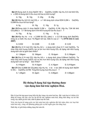 Bµi 21:Dung dịch A chứa NaOH 1M và Ca(OH)2 0,02M, hấp thụ 0,5 mol khí CO2
vào 500 ml dung dịch A thu được kết tủa có khối lượng?
A. 10g B. 12g C. 20g D. 28g
Bµi 22:Hấp thụ hết 0,2 mol CO2 vào 1 lít dung dịch chứa KOH 0,2M và Ca(OH)2
0,05M thu được kết tủa nặng?
A. 5g B. 15g C. 10g D. 1g
Bµi 23:Dung dịch X chứa NaOH 0,2M và Ca(OH)2 0,1M. Hấp thụ 7,84 lít khí
CO2(đktc) vào 1 lít dung dịch X th× khối lượng kết tủa thu được là?
A. 15g B. 5g C. 10g D. 1g
Bµi 24:Hấp thụ hoàn toàn 2,688 lít CO2 (đktc) vào 2,5 lít dung dịch Ba(OH)2
nồng độ a mol/l, thu được 15,76gam kết tủa. Gía trị của a là? ( ĐTTS khối A năm
2007)
A. 0,032 B. 0,048 C. 0,06 D. 0,04
Bµi 25:Cho 0,14 mol CO2 hấp thụ hết vào dung dịch chứa 0,11 mol Ca(OH)2. Ta
nhận thấy khối lượng CaCO3 tạo ra lớn hơn khối lượng CO2 đã dùng nên khối lượng
dung dịch còn lại giảm bao nhiêu?
A. 1,84gam B. 184gam C. 18,4gam D. 0,184gam
Bµi 26:Cho 0,14 mol CO2 hấp thụ hết vào dung dịch chứa 0,08mol Ca(OH)2. Ta
nhận thấy khối lượng CaCO3 tạo ra nhỏ hơn khối lượng CO2 đã dùng nên khối lượng
dung dịch còn lại tăng là bao nhiêu?
A. 416gam B. 41,6gam C. 4,16gam D. 0,416gam
Bµi 27:Cho 0,2688 lít CO2(đktc) hấp thụ hoàn toàn bởi 200 ml dung dịch NaOH
0,1M và Ca(OH)2 0,01M. Tổng khối lượng muối thu được là?
A. 1,26gam B. 2gam C. 3,06gam D. 4,96gam
HÖ thèng 8 d¹ng bµi tËp th­êng ®­îc
vËn dông lµm bµi tr¾c nghiÖm Ho¸.
§©y lµ lo¹i bµi tËp quan träng biÓu thÞ ®Æc tr­ng cña m«n ho¸ häc. Bµi to¸n ho¸ sÏ chiÕm tØ lÖ
®¸ng kÓ trong cÊu tróc cña c¸c bé ®Ò thi tr¾c nghiÖm m«n ho¸, ®ång thêi ®ãng vai trß lín
trong viÖc ®¸nh gi¸ thÝ sinh, nhÊt lµ ph©n lo¹i thÝ sinh.
ViÖc rÌn luyÖn kÜ n¨ng gi¶i c¸c bµi to¸n ho¸ tr¾c nghiÖm ®ßi hái n¾m ch¾c c¸c lo¹i bµi
to¸n ho¸ nµy, cïng víi ph­¬ng ph¸p gi¶i cô thÓ ng¾n gän cho tõng lo¹i.
D­íi ®©y sÏ giíi thiÖu nh÷ng d¹ng bµi to¸n ®ã.
 