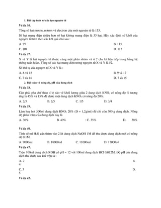 1. Bµi tËp to¸n vÒ cÊu t¹o nguyªn tö
VÝ dô 36.
Tæng sè h¹t proton, n¬tron vµ electron cña mét nguyªn tö lµ 155.
Sè h¹t mang ®iÖn nhiÒu h¬n sè h¹t kh«ng mang ®iÖn lµ 33 h¹t. H·y x¸c ®Þnh sè khèi cña
nguyªn tö trªn theo c¸c kÕt qu¶ cho sau :
A. 95 B. 115
C. 108 D. 112
VÝ dô 37.
X vµ Y lµ hai nguyªn tè thuéc cïng mét ph©n nhãm vµ ë 2 chu k× liªn tiÕp trong b¶ng hÖ
thèng tuÇn hoµn. Tæng sè c¸c h¹t mang ®iÖn trong nguyªn tö X vµ Y lµ 52.
Sè thø tù cña nguyªn tè X vµ Y lµ :
A. 8 vµ 15 B. 9 vµ 17
C. 7 vµ 14 D. 7 vµ 15
2. Bµi to¸n vÒ nång ®é, pH cña dung dÞch
VÝ dô 38.
CÇn ph¶i pha chÕ theo tØ lÖ nµo vÒ khèi l­îng gi÷a 2 dung dÞch KNO3 cã nång ®é % t­¬ng
øng lµ 45% vµ 15% ®Ó ®­îc mét dung dÞch KNO3 cã nång ®é 20%.
A. 2/3 B. 2/5 C. 1/5 D. 3/4
VÝ dô 39.
Lµm bay h¬i 500ml dung dÞch HNO3 20% (D = 1,2g/ml) ®Ó chØ cßn 300 g dung dÞch. Nång
®é phÇn tr¨m cña dung dÞch nµy lµ
A. 30% B. 40% : C. 35% D. 38%
VÝ dô 40.
TÝnh sè ml H2O cÇn thªm vµo 2 lÝt dung dÞch NaOH 1M ®Ó thu ®­îc dung dÞch míi cã nång
®é 0,1M.
A. 9000ml B. 18000ml C. 11000ml D. 17000ml
VÝ dô 41.
Trén 100ml dung dÞch KOH cã pH = 12 víi 100ml dung dÞch HCl 0,012M. §é pH cña dung
dÞch thu ®­îc sau khi trén lµ :
A. 2 B.
4
C. 3 D.
5
VÝ dô 42.
 