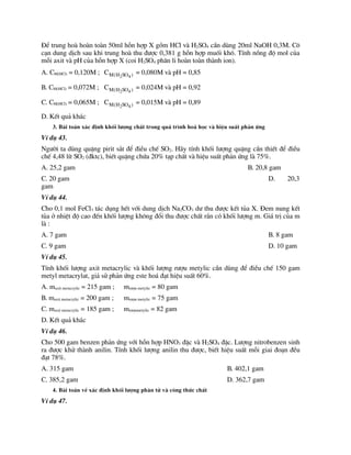 §Ó trung hoµ hoµn toµn 50ml hçn hîp X gåm HCl vµ H2SO4 cÇn dïng 20ml NaOH 0,3M. C«
c¹n dung dÞch sau khi trung hoµ thu ®­îc 0,381 g hçn hîp muèi kh«. TÝnh nång ®é mol cña
mçi axit vµ pH cña hçn hîp X (coi H2SO4 ph©n li hoµn toµn thµnh ion).
A. CM(HCl) = 0,120M ; 2 4
M(H SO )
C = 0,080M vµ pH = 0,85
B. CM(HCl) = 0,072M ; 2 4
M(H SO )
C = 0,024M vµ pH = 0,92
C. CM(HCl) = 0,065M ; 2 4
M(H SO )
C = 0,015M vµ pH = 0,89
D. KÕt qu¶ kh¸c
3. Bµi to¸n x¸c ®Þnh khèi l­îng chÊt trong qu¸ tr×nh ho¸ häc vµ hiÖu suÊt ph¶n øng
VÝ dô 43.
Ng­êi ta dïng quÆng pirit s¾t ®Ó ®iÒu chÕ SO2. H·y tÝnh khèi l­îng quÆng cÇn thiÕt ®Ó ®iÒu
chÕ 4,48 lÝt SO2 (®ktc), biÕt quÆng chøa 20% t¹p chÊt vµ hiÖu suÊt ph¶n øng lµ 75%.
A. 25,2 gam B. 20,8 gam
C. 20 gam D. 20,3
gam
VÝ dô 44.
Cho 0,1 mol FeCl3 t¸c dông hÕt víi dung dÞch Na2CO3 d­ thu ®­îc kÕt tña X. §em nung kÕt
tña ë nhiÖt ®é cao ®Õn khèi l­îng kh«ng ®æi thu ®­îc chÊt r¾n cã khèi l­îng m. Gi¸ trÞ cña m
lµ :
A. 7 gam B. 8 gam
C. 9 gam D. 10 gam
VÝ dô 45.
TÝnh khèi l­îng axit metacrylic vµ khèi l­îng r­îu metylic cÇn dïng ®Ó ®iÒu chÕ 150 gam
metyl metacrylat, gi¶ sö ph¶n øng este ho¸ ®¹t hiÖu suÊt 60%.
A. maxit metacrylic = 215 gam ; mr­îu metylic = 80 gam
B. maxit metacrylic = 200 gam ; mr­îu metylic = 75 gam
C. maxit metacrylic = 185 gam ; mr­îumetylic = 82 gam
D. KÕt qu¶ kh¸c
VÝ dô 46.
Cho 500 gam benzen ph¶n øng víi hçn hîp HNO3 ®Æc vµ H2SO4 ®Æc. L­îng nitrobenzen sinh
ra ®­îc khö thµnh anilin. TÝnh khèi l­îng anilin thu ®­îc, biÕt hiÖu suÊt mçi giai ®o¹n ®Òu
®¹t 78%.
A. 315 gam B. 402,1 gam
C. 385,2 gam D. 362,7 gam
4. Bµi to¸n vÒ x¸c ®Þnh khèi l­îng ph©n tö vµ c«ng thøc chÊt
VÝ dô 47.
 
