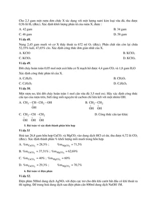 Cho 2,3 gam mét r­îu ®¬n chøc X t¸c dông víi mét l­îng natri kim lo¹i võa ®ñ, thu ®­îc
0,56 lÝt H2 (®ktc). X¸c ®Þnh khèi l­îng ph©n tö cña r­îu X, ®­îc :
A. 42 gam B. 34 gam
C. 46 gam D. 58 gam
VÝ dô 48.
Nung 2,45 gam muèi v« c¬ X thÊy tho¸t ra 672 ml O2 (®ktc). PhÇn chÊt r¾n cßn l¹i chøa
52,35% kali, 47,65% clo. X¸c ®Þnh c«ng thøc ®¬n gi¶n nhÊt cña X.
A. KClO B. KClO2
C. KClO3 D. KClO4
VÝ dô 49.
§èt ch¸y hoµn toµn 0,05 mol mét axit h÷u c¬ X m¹ch hë ®­îc 4,4 gam CO2 vµ 1,8 gam H2O
X¸c ®Þnh c«ng thøc ph©n tö cña X.
A. C3H6O2 B. CH2O2
C. C2H4O2 D. C4H8O4
VÝ dô 50.
Mét r­îu no, khi ®èt ch¸y hoµn toµn 1 mol cÇn võa ®ñ 3,5 mol oxi. H·y x¸c ®Þnh c«ng thøc
cÊu t¹o cña r­îu trªn, biÕt r»ng mçi nguyªn tö cacbon chØ liªn kÕt víi mét nhãm OH.
A. 3 2
|
CH CH CH OH
OH
   B. 2 2
| |
CH CH
OH OH

C. 2 2
| | |
CH CH CH
OH OH OH
  D. C«ng thøc cÊu t¹o kh¸c
5. Bµi to¸n vÒ x¸c ®Þnh thµnh phÇn hçn hîp
VÝ dô 51
Hoµ tan 26,8 gam hçn hîp CaCO3 vµ MgCO3 vµo dung dÞch HCl cã d­, thu ®­îc 6,72 lÝt CO2
(®ktc). X¸c ®Þnh thµnh phÇn % khèi l­îng mçi muèi trong hçn hîp.
A. 3
CaCO
%m = 28,5% ; 3
MgCO
%m = 71,5%
B. 3
CaCO
%m = 37,31% ; 3
MgCO
%m = 62,69%
C. 3
CaCO
%m = 40% ; 3
MgCO
%m = 60%
D. 3
CaCO
%m = 29,3% ; 3
MgCO
%m = 70,7%
6. Bµi to¸n vÒ ®iÖn ph©n
VÝ dô 52.
§iÖn ph©n 500ml dung dÞch AgNO3 víi ®iÖn cùc tr¬ cho ®Õn khi cat«t b¾t ®Çu cã khÝ tho¸t ra
th× ngõng. §Ó trung hoµ dung dÞch sau ®iÖn ph©n cÇn 800ml dung dÞch NaOH 1M.
 