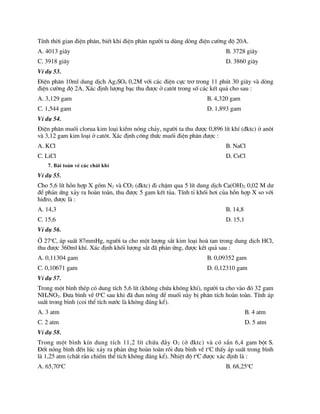 TÝnh thêi gian ®iÖn ph©n, biÕt khi ®iÖn ph©n ng­êi ta dïng dßng ®iÖn c­êng ®é 20A.
A. 4013 gi©y B. 3728 gi©y
C. 3918 gi©y D. 3860 gi©y
VÝ dô 53.
§iÖn ph©n 10ml dung dÞch Ag2SO4 0,2M víi c¸c ®iÖn cùc tr¬ trong 11 phót 30 gi©y vµ dßng
®iÖn c­êng ®é 2A. X¸c ®Þnh l­îng b¹c thu ®­îc ë cat«t trong sè c¸c kÕt qu¶ cho sau :
A. 3,129 gam B. 4,320 gam
C. 1,544 gam D. 1,893 gam
VÝ dô 54.
§iÖn ph©n muèi clorua kim lo¹i kiÒm nãng ch¶y, ng­êi ta thu ®­îc 0,896 lÝt khÝ (®ktc) ë an«t
vµ 3,12 gam kim lo¹i ë cat«t. X¸c ®Þnh c«ng thøc muèi ®iÖn ph©n ®­îc :
A. KCl B. NaCl
C. LiCl D. CsCl
7. Bµi to¸n vÒ c¸c chÊt khÝ
VÝ dô 55.
Cho 5,6 lÝt hçn hîp X gåm N2 vµ CO2 (®ktc) ®i chËm qua 5 lÝt dung dÞch Ca(OH)2 0,02 M d­
®Ó ph¶n øng x¶y ra hoµn toµn, thu ®­îc 5 gam kÕt tña. TÝnh tØ khèi h¬i cña hçn hîp X so víi
hi®ro, ®­îc lµ :
A. 14,3 B. 14,8
C. 15,6 D. 15,1
VÝ dô 56.
ë 27o
C, ¸p suÊt 87mmHg, ng­êi ta cho mét l­îng s¾t kim lo¹i hoµ tan trong dung dÞch HCl,
thu ®­îc 360ml khÝ. X¸c ®Þnh khèi l­îng s¾t ®· ph¶n øng, ®­îc kÕt qu¶ sau :
A. 0,11304 gam B. 0,09352 gam
C. 0,10671 gam D. 0,12310 gam
VÝ dô 57.
Trong mét b×nh thÐp cã dung tÝch 5,6 lÝt (kh«ng chøa kh«ng khÝ), ng­êi ta cho vµo ®ã 32 gam
NH4NO2. §­a b×nh vÒ 0o
C sau khi ®· ®un nãng ®Ó muèi nµy bÞ ph©n tÝch hoµn toµn. TÝnh ¸p
suÊt trong b×nh (coi thÓ tÝch n­íc lµ kh«ng ®¸ng kÓ).
A. 3 atm B. 4 atm
C. 2 atm D. 5 atm
VÝ dô 58.
Trong mét b×nh kÝn dung tÝch 11,2 lÝt chøa ®Çy O2 (ë ®ktc) vµ cã s½n 6,4 gam bét S.
§èt nãng b×nh ®Õn lóc x¶y ra ph¶n øng hoµn toµn råi ®­a b×nh vÒ to
C thÊy ¸p suÊt trong b×nh
lµ 1,25 atm (chÊt r¾n chiÕm thÓ tÝch kh«ng ®¸ng kÓ). NhiÖt ®é to
C ®­îc x¸c ®Þnh lµ :
A. 65,70o
C B. 68,25o
C
 