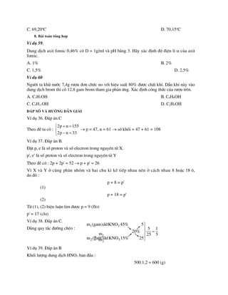 C. 69,20o
C D. 70,15o
C
8. Bµi to¸n tæng hîp
VÝ dô 59.
Dung dÞch axit fomic 0,46% cã D = 1g/ml vµ pH b»ng 3. H·y x¸c ®Þnh ®é ®iÖn li  cña axit
fomic.
A. 1% B. 2%
C. 1,5% D. 2,5%
VÝ dô 60
Ng­êi ta khö n­íc 7,4g r­îu ®¬n chøc no víi hiÖu suÊt 80% ®­îc chÊt khÝ. DÉn khÝ nµy vµo
dung dÞch brom th× cã 12,8 gam brom tham gia ph¶n øng. X¸c ®Þnh c«ng thøc cña r­îu trªn.
A. C3H7OH B. C4H9OH
C. C5H11OH D. C2H5OH
§¸p sè vµ h­íng dÉn gi¶i
VÝ dô 36. §¸p ¸n C
Theo ®Ò ta cã :
2p n 155
2p n 33
 


 

 p = 47, n = 61  sè khèi = 47 + 61 = 108
VÝ dô 37. §¸p ¸n B.
§Æt p, e lµ sè proton vµ sè electron trong nguyªn tö X.
p', e' lµ sè proton vµ sè electron trong nguyªn tö Y
Theo ®Ò cã : 2p + 2p' = 52  p + p' = 26
V× X vµ Y ë cïng ph©n nhãm vµ hai chu k× kÕ tiÕp nhau nªn ë c¸ch nhau 8 hoÆc 18 «,
do ®ã :
p + 8 = p'
(1)
p + 18 = p'
(2)
Tõ (1), (2) biÖn luËn t×m ®­îc p = 9 (flo)
p' = 17 (clo)
VÝ dô 38. §¸p ¸n C.
Dïng quy t¾c ®­êng chÐo :
= 1
2
m
m
VÝ dô 39. §¸p ¸n B
Khèi l­îng dung dÞch HNO3 ban ®Çu :
500.1,2 = 600 (g)
1 3
2 3
m (gam)ddKNO 45% 5
5 1
20%
25 5
m (gam)ddKNO 15% 25






 