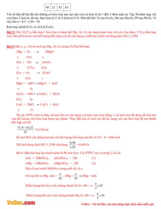 VnDoc - Tải tài liệu, văn bản pháp luật, biểu mẫu miễn phí
M 21 42 63
Với số liệu đề bài đã cho không có kim loại nào tạo nên oxit có hoá trị từ 1 đến 3 thoả mãn cả. Vậy M phản ứng với
oxit theo 2 hoá trị, thí dụ: theo hoá trị 2 và 3 (hoá trị 8/3). Như đã biết: Fe tạo Fe3O4, Mn tạo Mn3O4, Pb tạo Pb3O4. Vì
vậy khi n = 8/3 M = 56
Kim loại chính là Fe và oxit là Fe3O4
Bài 5: Cho 10,52 g hỗn hợp 3 kim loại ở dạng bột Mg, Al, Cu tác dụng hoàn toàn với oxi, thu được 17,4 g hỗn hợp
oxit. Hỏi để hoà tan vừa hết lượng hỗn hợp oxit đó cần dùng ít nhất bao nhiêu ml dung dịch HCl 1,25M
Bài 5: Đặt x, y, z là số mol của Mg, Al, Cu trong 10,52g hỗn hợp
2Mg + O2  2MgO
x 0,5x x
4Al + 3O2  2Al2O3
y 0,75y 0,5y
2Cu + O2  2CuO
z 0,5z z
MgO + 2HClMgCl2 + H2O
x 2x
Al2O3 + 6HCl2AlCl3 + 3H2O
0,5y 3y
CuO + 2HCl  CuCl2 + H2O
z 2z
Từ các PTPƯ trên ta thấy số mol khí oxi tác dụng với kim loại luôn bằng ¼ số mol axit đã dùng để hoà tan
vừa hết lượng oxit kim loại được tạo thành. Theo đầu bài số mol oxi đã tác dụng với các kim loại để tạo thành
hỗn hợp oxit là:
17,4 10,52
32

= 0,125mol
Số mol HCl cần dùng hoà tan vừa hết lượng hỗn hợp oxit đó: 0,125 . 4 = 0,86 mol
Thể tích dung dịch HCl 1,25M cần dùng:
0,86
1,25
= 0,688 lít
Bài 6: Đặt kim loại tạo muối nitrat là M, hoá trị n. Các PTPƯ xảy ra trong 2 cốc là:
nZn + 2M(NO3)n nZn(NO3)n + 2M (1)
nMg + 2M(NO3)n nMg(NO3)n + 2M (2)
Đặt số mol muối M(NO3)n trong mỗi cốc là x
Số mol Zn và Mg: nZn =
65
a
; nMg =
24
a
nMg > nZn
Khối lượng kết tủa ở cốc nhúng thanh Zn là: xM + a - .65
2
n
x
Khối lượng kết tủa ở cốc nhúng thanh Mg là: xM + a - .24
2
n
x
 